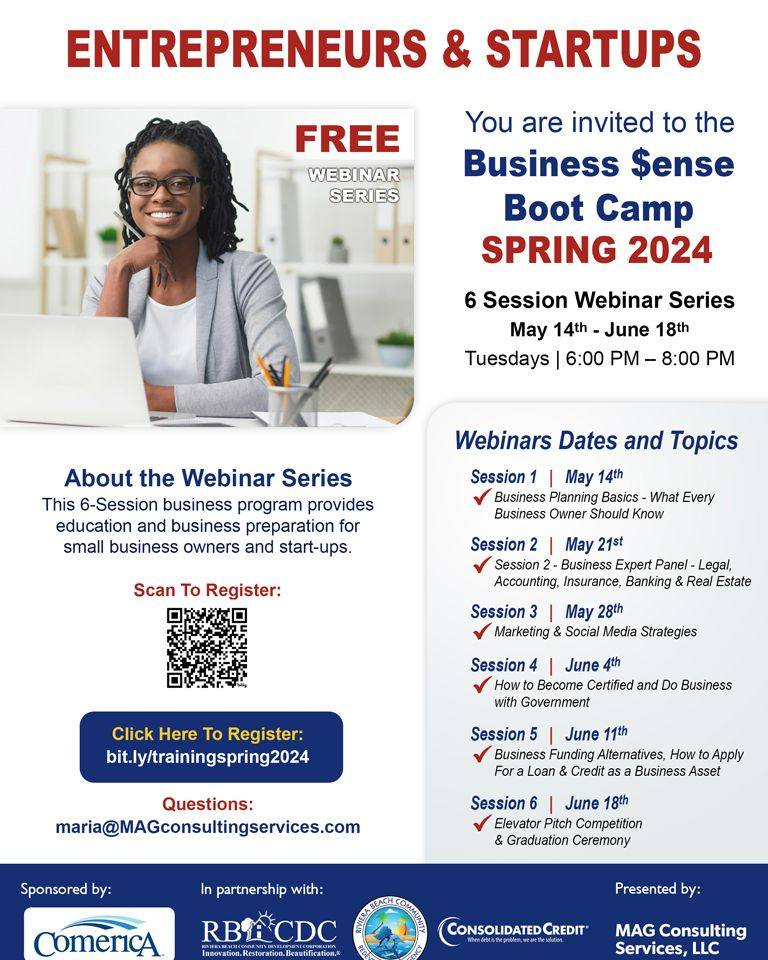 ENTREPRENEURS & STARTUPS FREE WEBINAR SERIES You are invited to the Business Sense Boot Camp SPRING 2024 6 Session Webinar Series May 14th - June 18th Tuesdays | 6:00 PM - 8:00 PM About the Webinar Series This 6-Session business program provides education and business preparation for small business owners and start-ups. Scan To Register: Click Here To Register: bit.ly/trainingspring2024 Questions: maria@MAGconsultingservices.com Sponsored by: ComericA In partnership with: RBECDC Insovation. Restoration. Beautification.& Webinars Dates and Topics Session 1 | May 14th Business Planning Basics - What Every Business Owner Should Know Session 2 May 21st Session 2 - Business Expert Panel - Legal, Accounting, Insurance, Banking & Real Estate Session 3 | May 28th Marketing & Social Media Strategies Session 4 June 4th How to Become Certified and Do Business with Government Session 5 | June 11th Business Funding Alternatives, How to Apply For a Loan & Credit as a Business Asset Session 6 | June 18th Elevator Pitch Competition & Graduation Ceremony