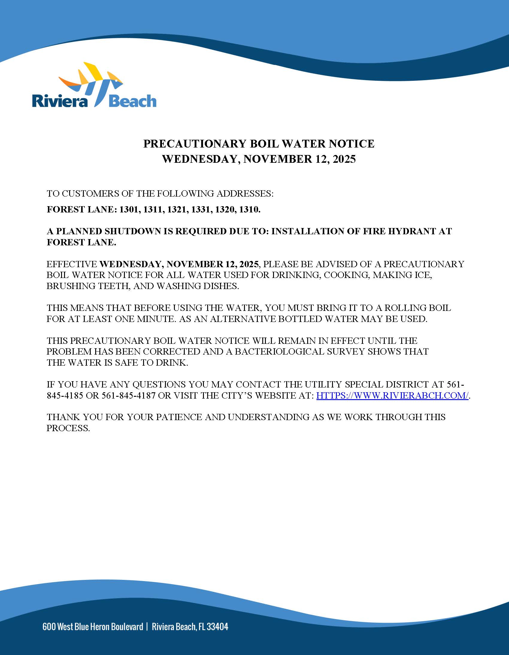 PRECAUTIONARY BOIL WATER NOTICE WEDNESDAY, NOVEMBER 12, 2025 TO CUSTOMERS OF THE FOLLOWING ADDRESSES: FOREST LANE: 1301, 1311, 1321, 1331, 1320, 1310. A PLANNED SHUTDOWN IS REQUIRED DUE TO: INSTALLATION OF FIRE HYDRANT AT FOREST LANE. EFFECTIVE WEDNESDAY, NOVEMBER 12, 2025, PLEASE BE ADVISED OF A PRECAUTIONARY BOIL WATER NOTICE FOR ALL WATER USED FOR DRINKING, COOKING, MAKING ICE, BRUSHING TEETH, AND WASHING DISHES. THIS MEANS THAT BEFORE USING THE WATER, YOU MUST BRING IT TO A ROLLING BOIL FOR AT LEAST ONE MINUTE. AS AN ALTERNATIVE BOTTLED WATER MAY BE USED. THIS PRECAUTIONARY BOIL WATER NOTICE WILL REMAIN IN EFFECT UNTIL THE PROBLEM HAS BEEN CORRECTED AND A BACTERIOLOGICAL SURVEY SHOWS THAT THE WATER IS SAFE TO DRINK. IF YOU HAVE ANY QUESTIONS YOU MAY CONTACT THE UTILITY SPECIAL DISTRICT AT 561- 845-4185 OR 561-845-4187 OR VISIT THE CITY'S WEBSITE AT: HTTPS://WWW.RIVIERABCH.COM/ THANK YOU FOR YOUR PATIENCE AND UNDERSTANDING AS WE WORK THROUGH THIS PROCESS. 600 West Blue Heron Boulevard | Riviera Beach, FL 33404