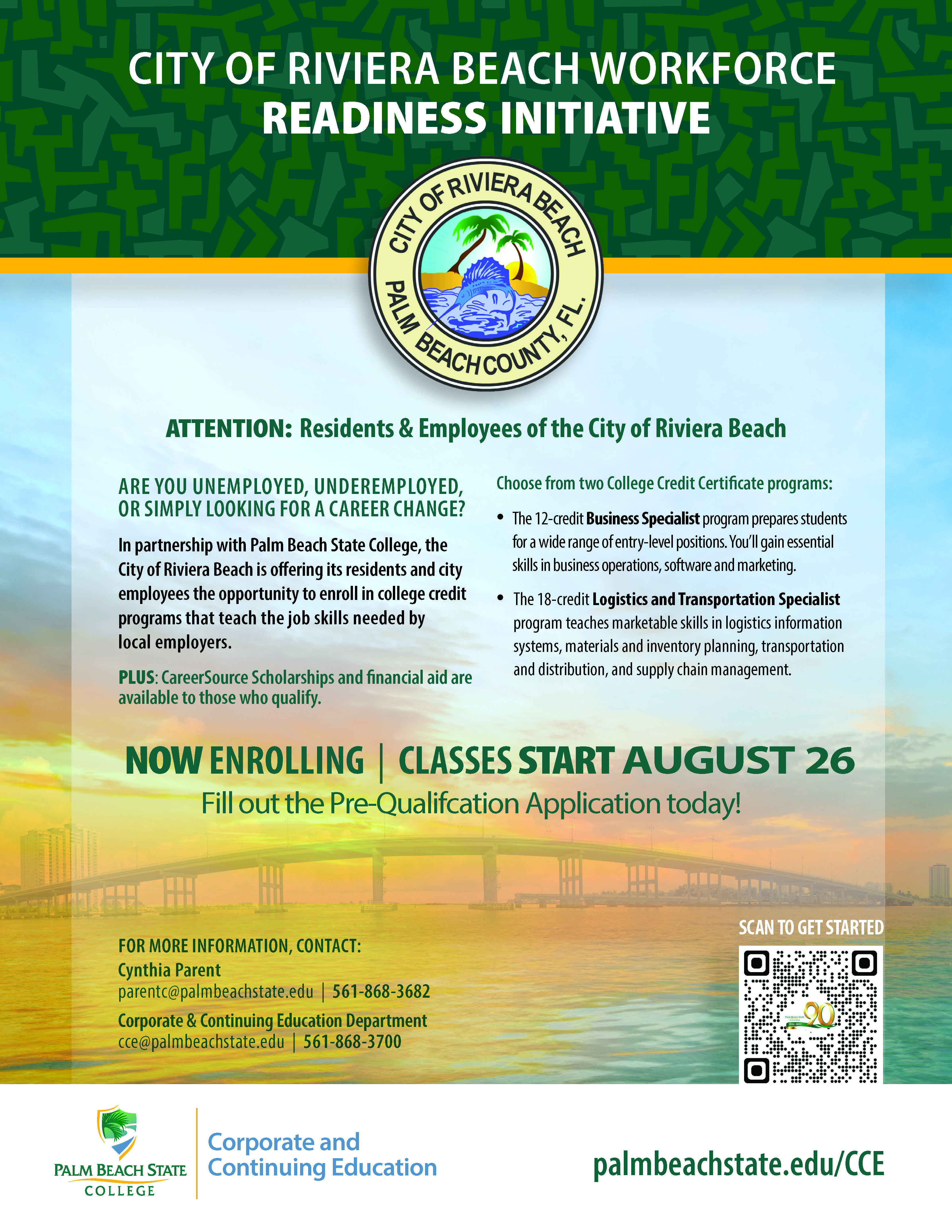ARE YOU UNEMPLOYED, UNDEREMPLOYED, OR SIMPLY LOOKING FOR A CAREER CHANGE? In partnership with Palm Beach State College, the City of Riviera Beach is offering its residents and city employees the opportunity to enroll in college credit programs that teach the job skills needed by local employers. PLUS: CareerSource Scholarships and financial aid are available to those who qualify. Choose from two College Credit Certificate programs: • The 12-credit Business Specialist program prepares students for a wide range of entry-level positions. You’ll gain essential skills in business operations, software and marketing. • The 18-credit Logistics and Transportation Specialist program teaches marketable skills in logistics information systems, materials and inventory planning, transportation and distribution, and supply chain management. CITY OF RIVIERA BEACH WORKFORCE READINESS INITIATIVE NOW ENROLLING | CLASSES START AUGUST 26 Fill out the Pre-Qualifcation Application today! SCAN TO GET STARTED palmbeachstate.edu/CCE
