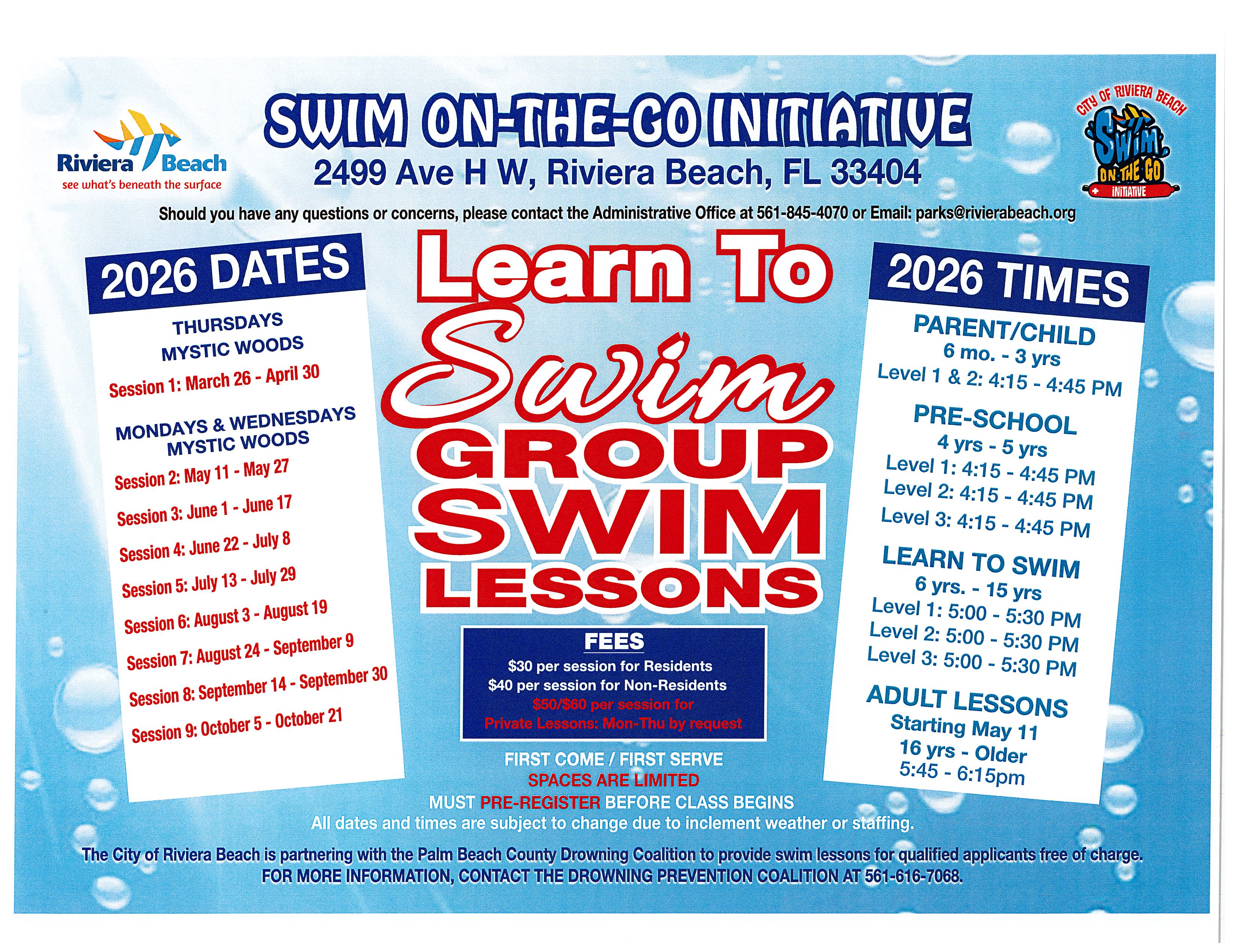 Swim-On-The-Go Initiative Riviera Beach see what's beneath the surface 2499 Ave H W, Riviera Beach, FL 33404 City of Riviera Beach Swim On-The-Go Initiative Should you have any questions or concerns, please contact the Administrative Office at 561-845-4070 or Email: parks@rivierabeach.org 2026 Dates Learn To Thursday Mystic Woods Session 1: March 26 - April 30 Swim Mondays 7 Wednesday Mystic Woods Session 2: May 11 - May 27 Session 3: June 1 - June 17 Session 4: June 22 - July 8 Session 5: July 13 - July 29 Session 6: August 3 - August 19 Session 7: August 24 - September 9 Session 8: September 14 - September 30 Session 9: October 5 - October 21 Group Swim Lesson Fees $30 per session for Residents $40 per session for Non-Residents 550/560 per session for Private Lessons: Mon-Thu by request First Come / First Serve Spaces are Limited 2026 Times Parent/Child 6 mo. - 3 yrs Level 1 & 2: 4:15 - 4:45 PM Pre-School 4 yrs - 5 yrs Level 1: 4:15 - 4:45 PM Level 2: 4:15 - 4:45 PM Level 3: 4:15 - 4:45 PM Learn To Swim 6 yrs. - 15 yrs Level 1: 5:00 - 5:30 PM Level 2: 5:00 - 5:30 PM Level 3: 5:00 - 5:30 PM Adult Lessons starting May 11 16 yrs - Older 5:45 - 6:15pm Must Pre-Register Before Class Begins All dates and times are subject to change due to inclement weather or staffing. The City of Riviera Beach is partnering with the Palm Beach County Drowning Coalition to provide swim lessons for qualified applicants free of charge. for More Information, Contact The Drowning Preventions Coalition At 561-616-7068.