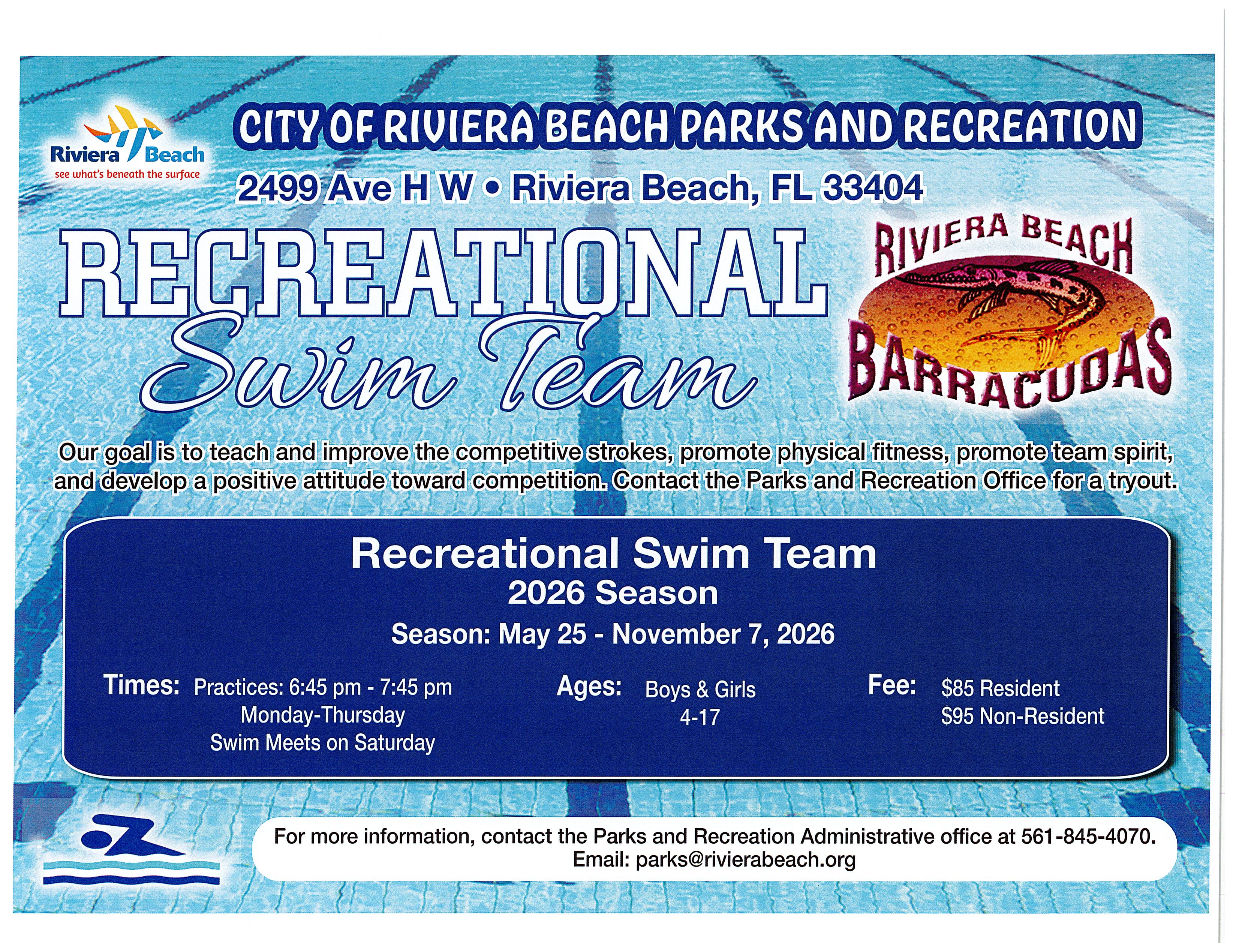 City Of Riviera Beach Parks & Recreation Riviera Beach see what's beneath the surface 2499 Ave H W • Riviera Beach, FL 33404 Recreational Riviera Beach Swim Team Barracudas Our goal is to teach and improve the competitive strokes, promote physical fitness, promote team spirit, and develop a positive attitude toward competition. Contact the Parks and Recreation Office for a tryout. Times: Practices: 6:45 pm - 7:45 pm Monday-Thursday Swim Meets on Saturday Recreational Swim Team 2026 Season Season: May 25 - November 7, 2026 Ages: Boys & Girls 4-17 Fee: $85 Resident $95 Non-Resident For more information, contact the Parks and Recreation Administrative office at 561-845-4070. Email: parks@rivierabeach.org