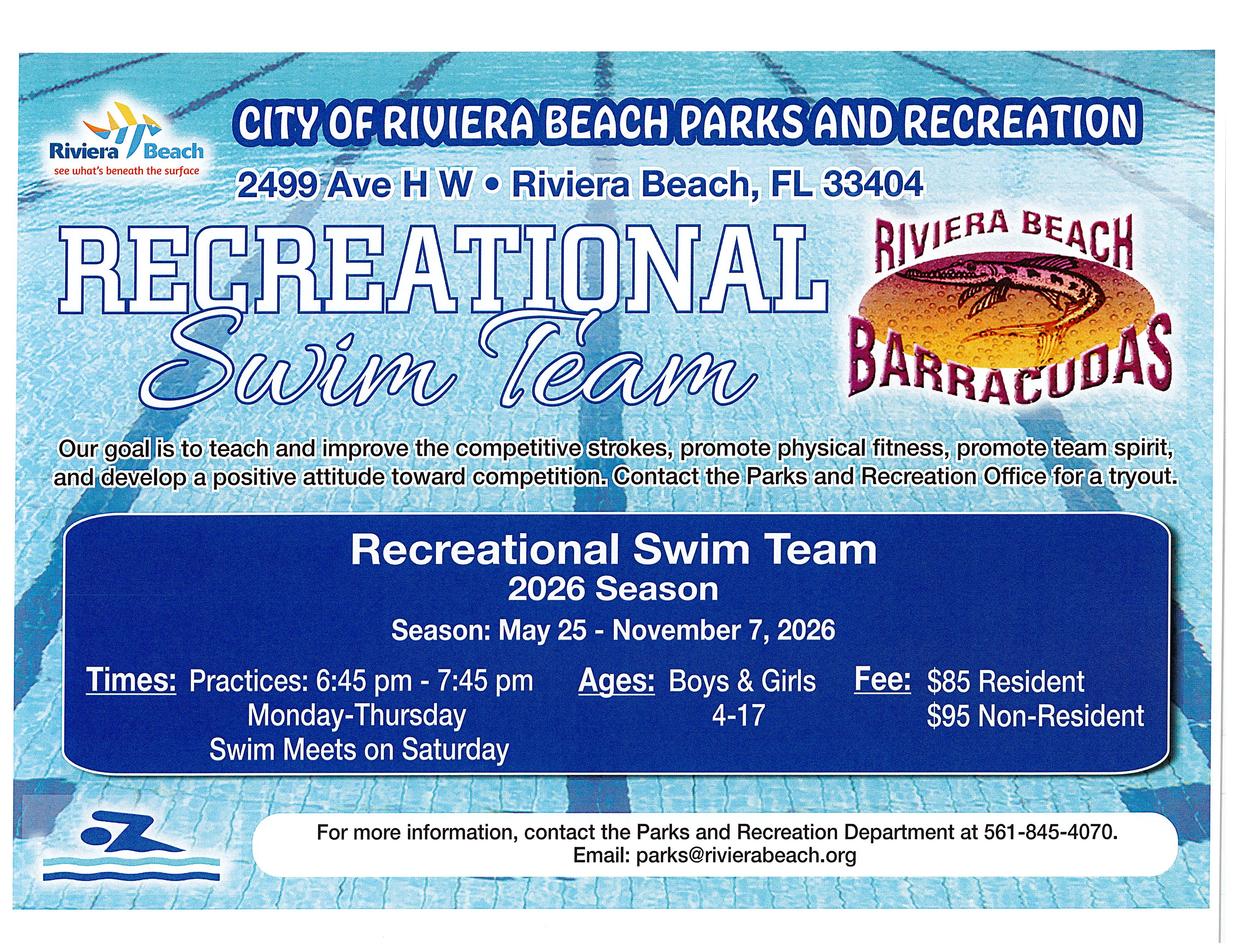 City of Riviera Beach Parks And Recreation Riviera Beach see what's beneath the surface 2499 Ave H W • Riviera Beach, FL 33404 Recreational Riviera Beach Swim Team Barracudas Our goal is to teach and improve the competitive strokes, promote physical fitness, promote team spirit, and develop a positive attitude toward competition. Contact the Parks and Recreation Office for a tryout. Recreational Swim Team 2026 Season Season: May 25 - November 7, 2026 Times: Practices: 6:45 pm - 7:45 pm Ages: Boys & Girls Monday-Thursday 4-17 Swim Meets on Saturday Fee: $85 Resident $95 Non-Resident For more information, contact the Parks and Recreation Department at 561-845-4070. Email: parks@rivierabeach.org
