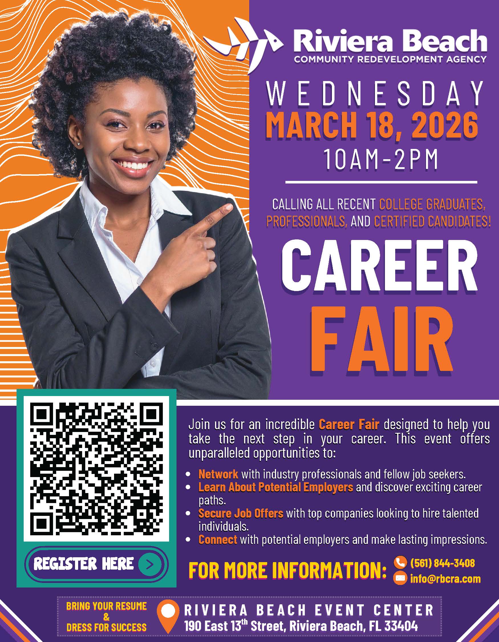 WEDNESDAY MARCH 18, 2026 10AM- 2PM CALLING ALL RECENT COLLEGE GRADUATES, PROFESSIONALS, AND CERTIFIED CANDIDATES! CAREER FAIR REGISTER HERE BRING YOUR RESUME & DRESS FOR SUCCESS Join us for an incredible Career Fair designed to help you take the next step in your career. This event offers unparalleled opportunities to: Network with industry professionals and fellow job seekers. Learn About Potential Employers and discover exciting career paths. Secure Job Offers with top companies looking to hire talented individuals. Connect with potential employers and make lasting impressions. FOR MORE INFORMATION: (561) 844-3408 info@rbcra.com RIVIERA BEACH EVENT CENTER 190 East 13th Street, Riviera Beach, FL 33404