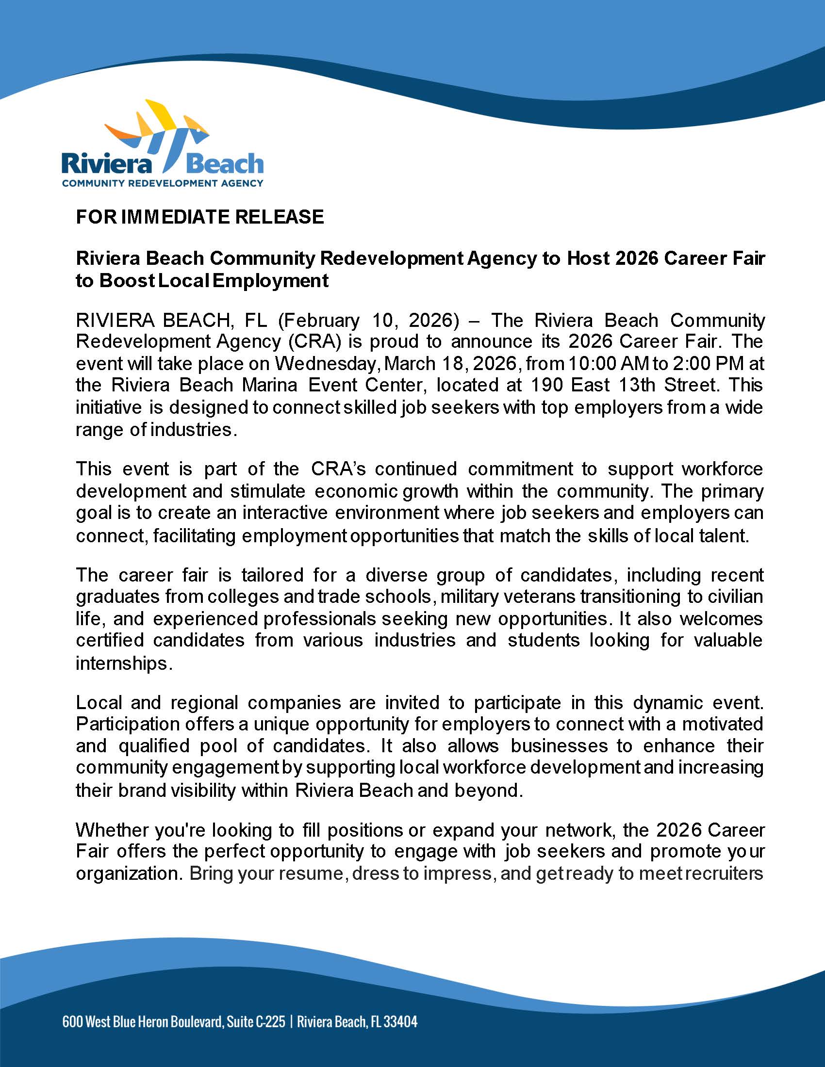 FOR IMMEDIATE RELEASE Riviera Beach Community Redevelopment Agency to Host 2026 Career Fair to Boost Local Employment RIVIERA BEACH, FL (February 10, 2026) - The Riviera Beach Community Redevelopment Agency (CRA) is proud to announce its 2026 Career Fair. The event wil take place on Wednesday, March 18, 2026, from 10:00 AM to 2:00 PM at the Riviera Beach Marina Event Center, located at 190 East 13th Street. This initiative is designed to connect skilled job seekers with top employers from a wide range of industries. This event is part of the CRA's continued commitment to support workforce development and stimulate economic growth within the community. The primary goal is to create an interactive environment where job seekers and employers can connect, facilitating employment opportunities that match the skills of local talent. The career fair is tailored for a diverse group of candidates, including recent graduates from colleges and trade schools, military veterans transitioning to civilian life, and experienced professionals seeking new opportunities. It also welcomes certified candidates from various industries and students looking for valuable internships. Local and regional companies are invited to participate in this dynamic event. Participation offers a unique opportunity for employers to connect with a motivated and qualified pool of candidates. It also allows businesses to enhance their community engagement by supporting local workforce development and increasing their brand visibility within Riviera Beach and beyond. Whether you're looking to fil positions or expand your network, the 2026 Career Fair offers the perfect opportunity to engage with job seekers and promote yo ur organization. Bring your resume, dress to impress, and getready to meetrecruiters