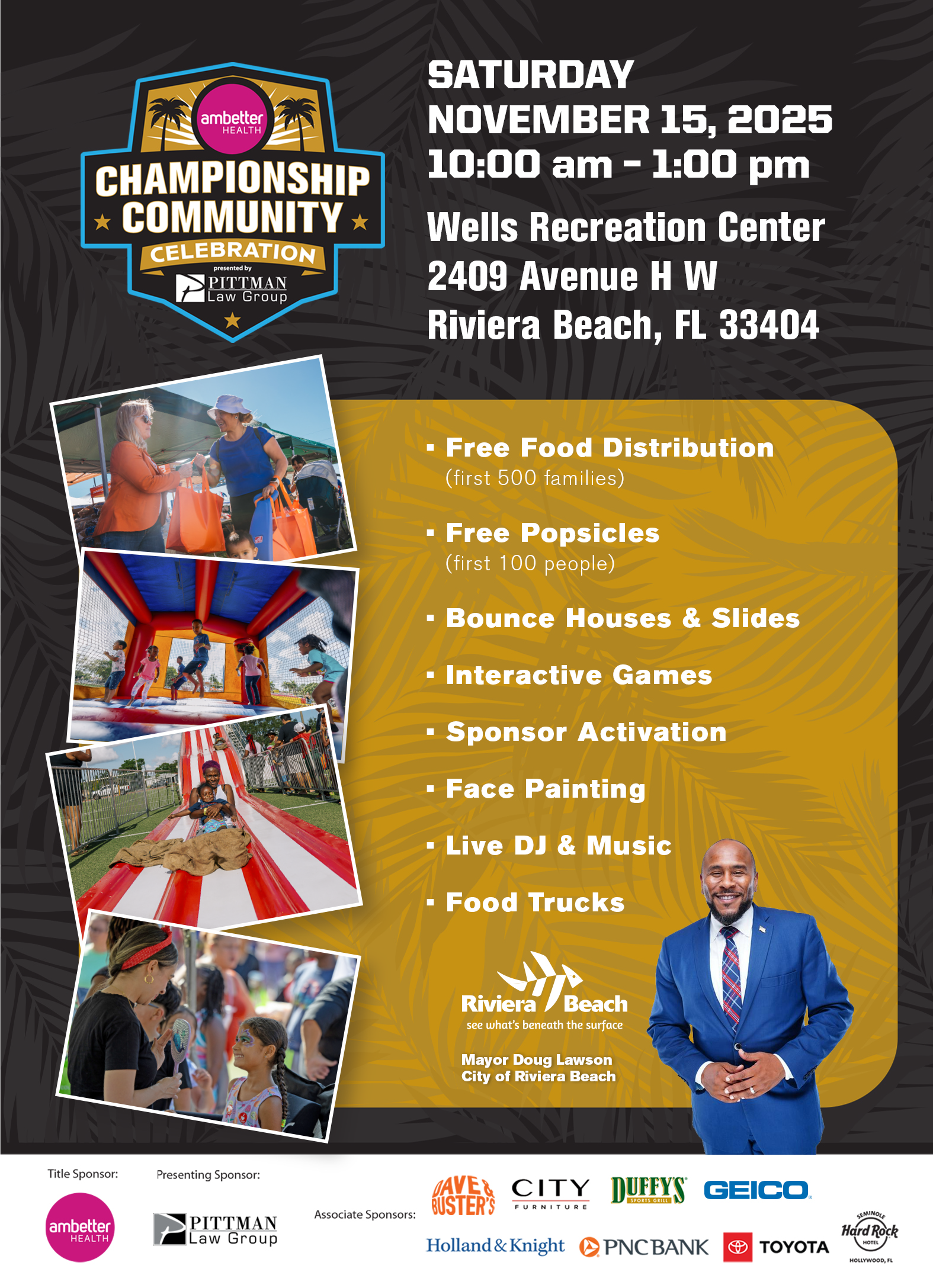ambetter HEALTH CHAMPIONSHIP * COMMUNITY * CELEBRATION presented by PITTMAN Law Group SATURDAY NOVEMBER 15, 2025 10:00 am - 1:00 pm Wells Recreation Center 2409 Avenue H W Riviera Beach, FL 33404 • Free Food Distribution (first 500 families) • Free Popsicles (first 100 people) •Bounce Houses & Slides • Interactive Games • Sponsor Activation • Face Painting • Live DJ & Music • Food Trucks Riviera Beach see what's beneath the surface Mayor Doug Lawson City of Riviera Beach Title Sponsor: ambetter HEALTH Presenting Sponsor: PITTMAN Law Group Associate Sponsors: AVE & BUSTER'S CITY FURNITURE Holland & Knight DUFFYS SPORIS GRILLI PNCBANK GEICO. TOYOTA Hard Rock HOTE HOLLYWOOD, FL