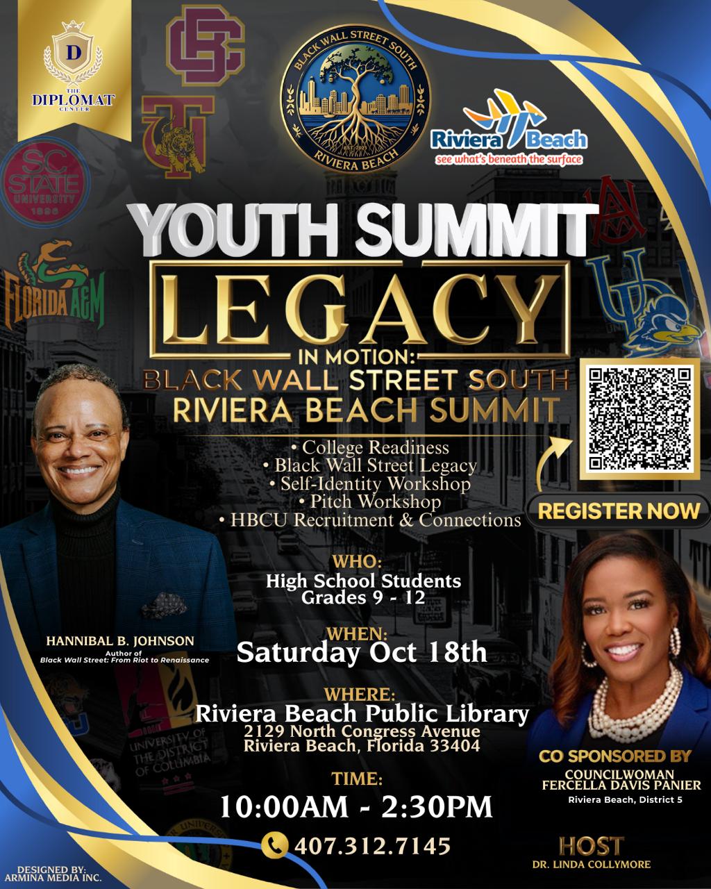 YOUTH SUMMIT LEGACY IN MOTION:- BLACK WALL STREET SOUTH RIVIERA BEACH SUMMIT • College Readiness • Black Wall Street Legacy • Self-Identity Workshop • Pitch Workshop • HBCU Recruitment & Connections WHO: High School Students Grades 9 - 12 HANNIBAL B. JOHNSON Author of Black Wall Street: From Riot to Renaissance LINIVERSITY OF THE DISTRICT OF COLUMBIA ??? WHEN: Saturday Öct 18th WHERE: Riviera Beach Public Library 2129 North Congress Avenue Riviera Beach, Florida 33404 TIME: 10:00AM - 2:30PM 407.312.7145 REGISTER NOW CO SPONSORED BY COUNCILWOMAN FERCELLA DAVIS PANIER Riviera Beach, District 5 HOST DR. LINDA COLLYMORE