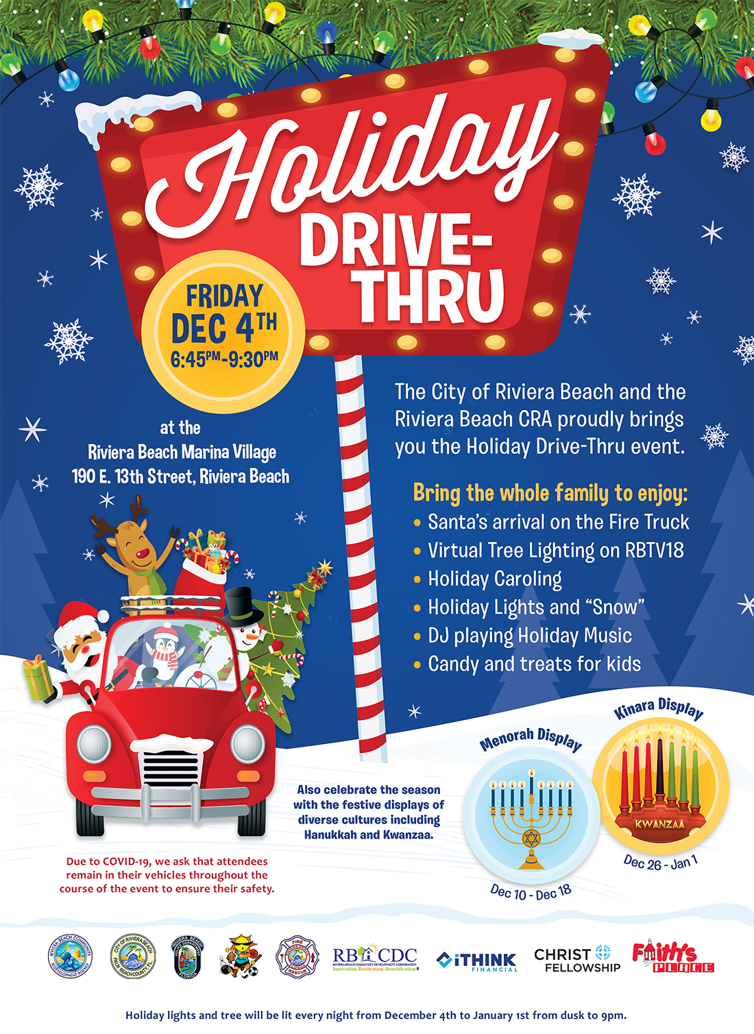 In a partnership between the City and the Riviera Beach Community Redevelopment Agency (RBCRA), join us for the Holiday Drive-Thru! It will celebrate not just Christmas but also Hannukkah and Kwanzaa with:  *A virtual tree lighting that can be viewed on RBTV *A holiday sing-a-long with a live DJ playing great holiday tunes *Free candy, other treats and... *Santa will arrive--on a City fire truck!  Fun, fun, fun! But, thanks to the pandemic, all the attendees will have to stay in their cars--and just drive thru!  Name: Holiday Drive-Thru Time/Date: 6:45 to 9:30 p.m., Friday, December 4 Location: Rivera Beach Marina Village, 190 E. 13th Street  Questions? Call 561-844-3408