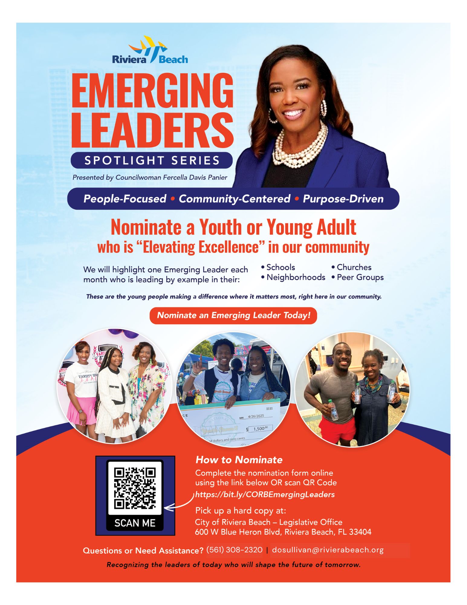EMERGING LEADERS SPOTLIGHT SERIES Presented by Councilwoman Fercella Davis Panier People-Focused • Community-Centered • Purpose-Driven Nominate a Youth or Young Adult who is "Elevating Excellence" in our community We will highlight one Emerging Leader each • Schools • Churches month who is leading by example in their: • Neighborhoods • Peer Groups These are the young people making a difference where it matters most, right here in our community. Nominate an Emerging Leader Today! VARSITY GIR 4/26/2025 1,50000 ad dollars and zero cents How to Nominate Complete the nomination form online using the link below OR scan QR Code https://bit.ly/CORBEmergingLeaders Pick up a hard copy at: SCAN ME City of Riviera Beach - Legislative Office 600 W Blue Heron Blvd, Riviera Beach, FL 33404 Questions or Need Assistance? (561) 308-2320 | dosullivan@rivierabeach.org Recognizing the leaders of today who will shape the future of tomorrow.