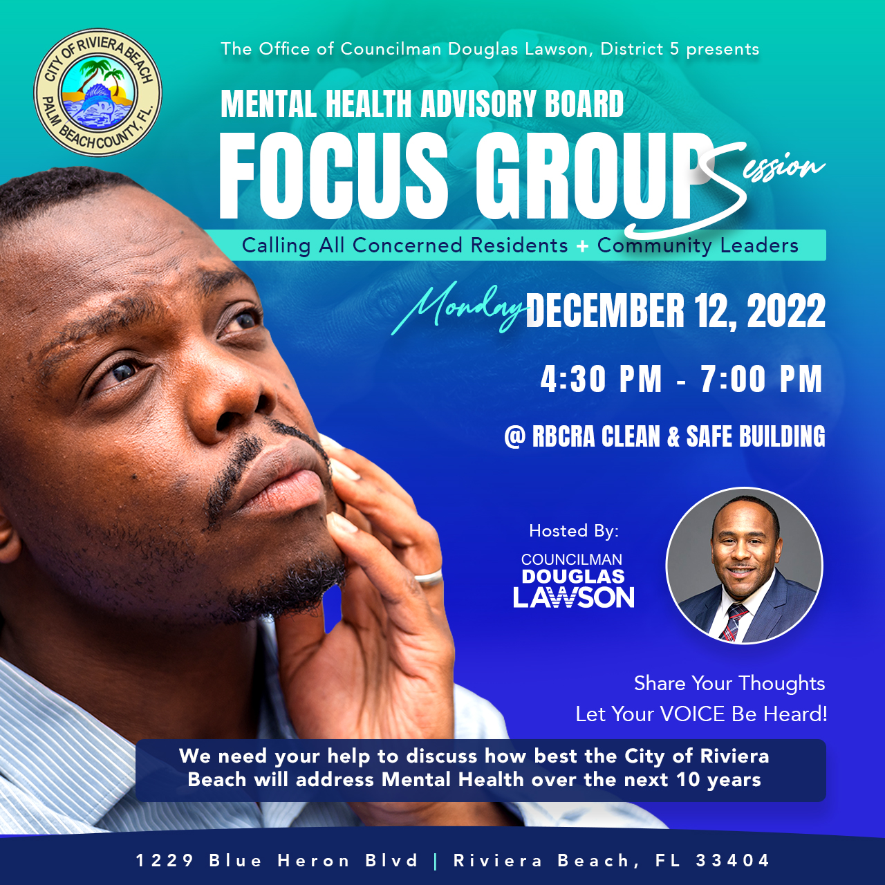 MENTAL HEALTH ADVISORY BOARD FOCUS GROUPS. Calling All Concerned Residents + Community Leaders Monley DEBEMBER 12, 2022 4:30 PM - 7:00 PM @ RBCRA CLEAN & SAFE BUILDING Hosted By: COUNCILMAN DOUGLAS LA SON Share Your Thoughts Let Your VOICE Be Heard! We need your help to discuss how best the City of Riviera Beach will address Mental Health over the next 10 years
