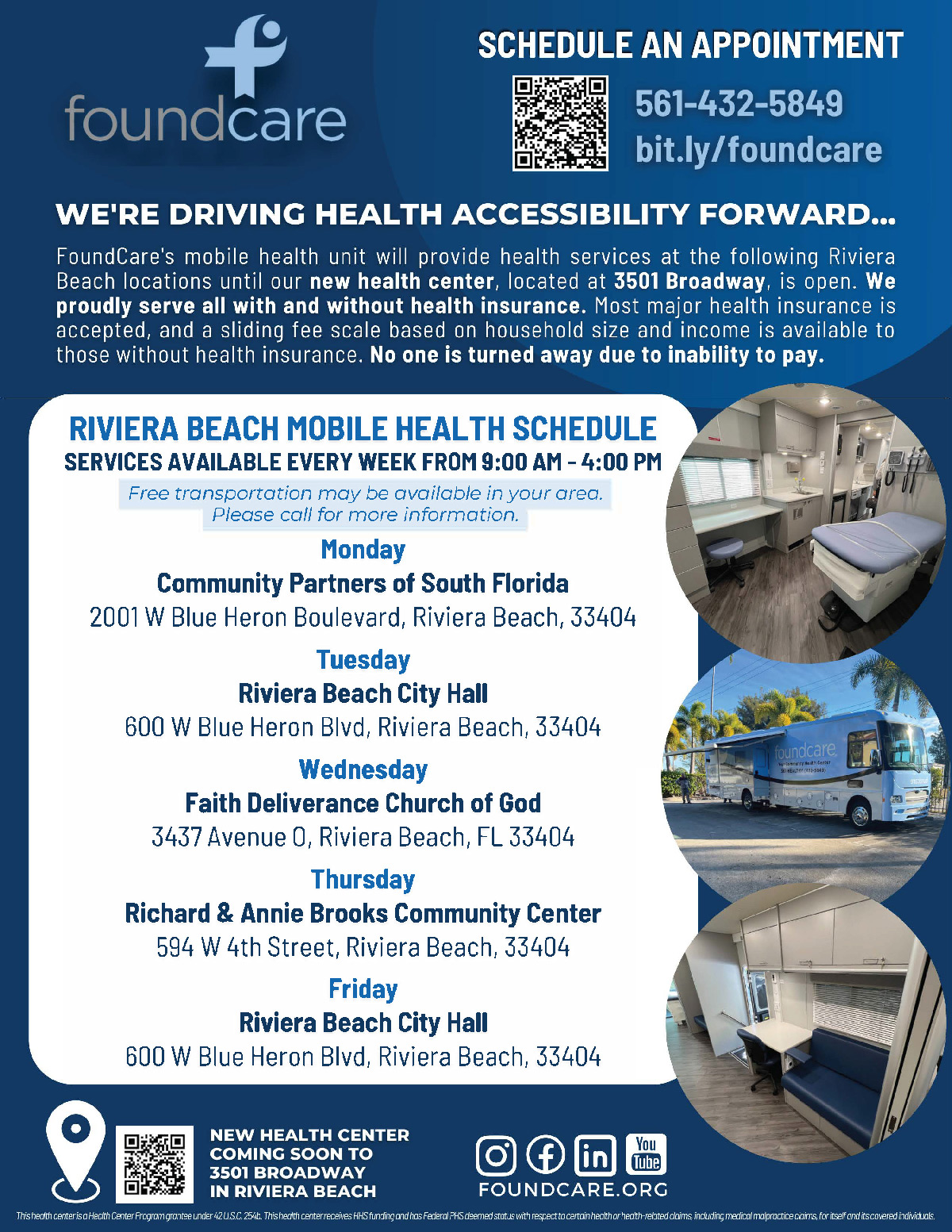 WE'RE DRIVING HEALTH ACCESSIBILITY FORWARD... FoundCare's mobile health unit will provide health services at the following Riviera Beach locations until our new health center, located at 3501 Broadway, is open. We proudly serve all with and without health insurance. Most major health insurance is accepted, and a sliding fee scale based on household size and income is available to those without health insurance. No one is turned away due to inability to pay. RIVIERA BEACH MOBILE HEALTH SCHEDULE SERVICES AVAILABLE EVERY WEEK FROM 9:00 AM - 4:00 PM Free transportation may be available in your area. Please call for more information. Monday Community Partners of South Florida 2001W Blue Heron Boulevard, Riviera Beach, 33404 Tuesday Riviera Beach City Hall 600 W Blue Heron Blvd, Riviera Beach, 33404 Wednesday Faith Deliverance Church of God 3437 Avenue 0, Riviera Beach, FL 33404 Thursday Richard & Annie Brooks Community Center 594 W 4th Street, Riviera Beach, 33404 Friday Riviera Beach City Hall 600 W Blue Heron Blvd, Riviera Beach, 33404