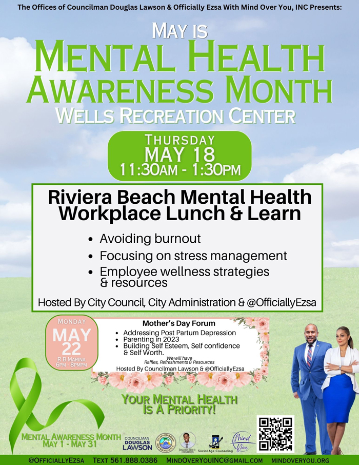 The Offices of Councilman Douglas Lawson & Officially Ezsa With Mind Over You, INC Presents: MAY IS MENTAL HEALTH AWARENESS MONTH WELLS RECREATION CENTER THURSDAY MAY 18 11:30AM - 1:30PM Riviera Beach Mental Health Workplace Lunch & Learn • Avoiding burnout Focusing on stress management Employee wellness strategies & resources Hosted By City Council, City Administration & @OfficiallyEzsa MoNdAY MAY 22 R B MARINA 6PM 8PMPM Mother's Day Forum Addressing PostPartum Depression Parenting in 2023 Building Self Esteem, Self confidence & Self Worth. Rafles, Rel&S imbhaV& Resources Hosted By Councilman Lawson & @OfficiallyEzsa YOUR MENTAL HEALTH IS A PRIORITY!