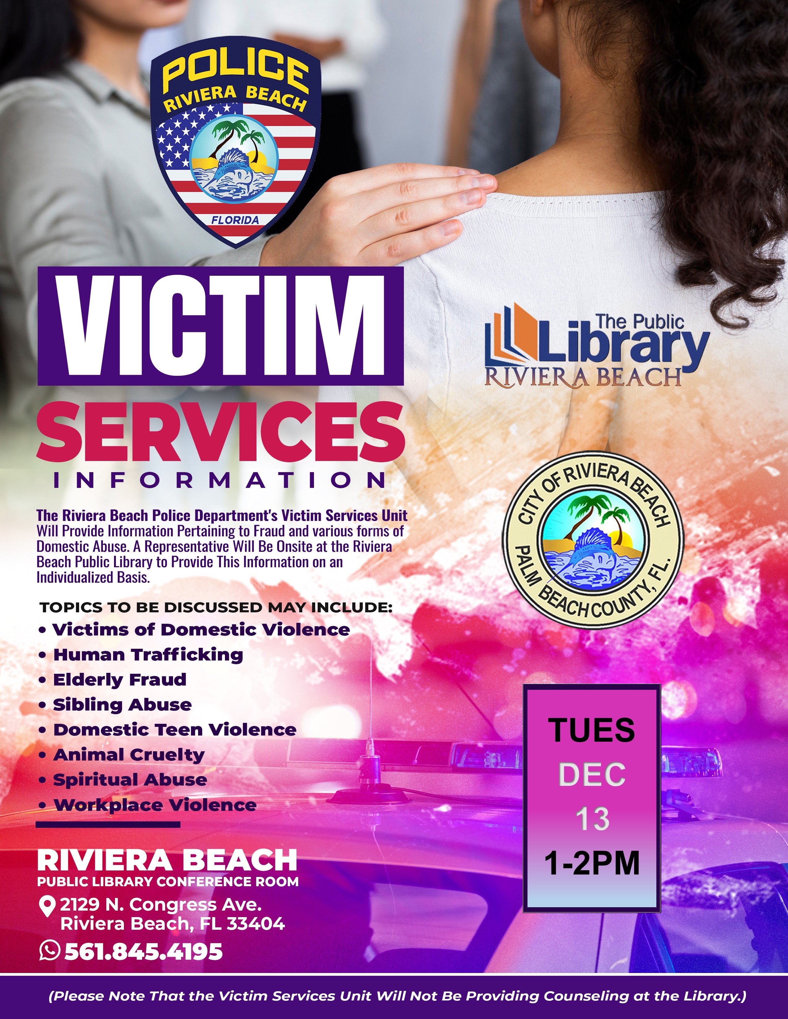 VICTIM RIVIERA BEACH SERVICES INFORMATION The Riviera Beach Police Department's Victim Services Unit Will Provide Information Pertaining to Fraud and various forms of Domestic Abuse. A Representative Will Be Onsite at the Riviera Beach Public Library to Provide This Information on an Individualized Basis. TOPICS TO BE DISCUSSED MAY INCLUDE: • Victims of Domestic Violence • Human Trafficking • Elderly Fraud • Sibling Abuse • Domestic Teen Violence • Animal Cruelty • Spiritual Abuse • Workplace Violence REICHCOUS, TUES DEC 13 RIVIERA BEACH PUBLIC LIBRARY CONFERENCE ROOM © 2129 N. Congress Ave. Riviera Beach, FL 33404 ©561.845.4195