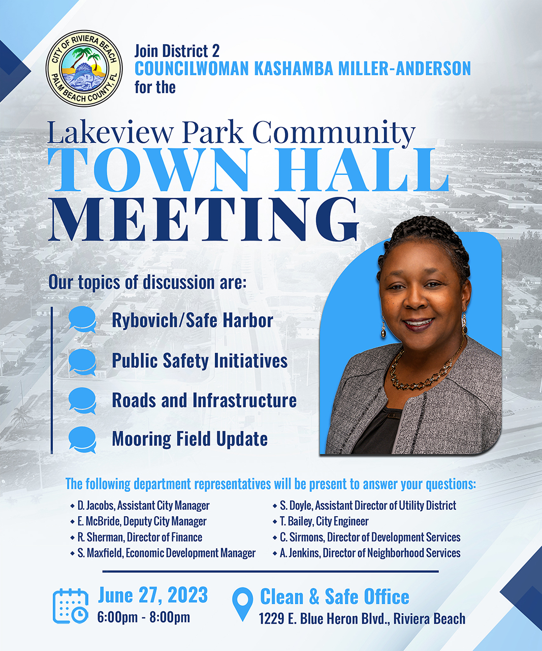 Join District 2 COUNCILWOMAN KASHAMBA MILLER-ANDERSON for the ? BEACH COU Lakeview Park Community TOWN HALL MEETING Our topics of discussion are: Rybovich/Safe Harbor Public Safety Initiatives Roads and Infrastructure Mooring Field Update The following department representatives will be present to answer your questions: • D. Jacobs, Assistant City Manager • S. Doyle, Assistant Director of Utility District • E. McBride, Deputy City Manager • T. Bailey, City Engineer • R. Sherman, Director of Finance • C. Sirmons, Director of Development Services • S. Maxfield, Economic Development Manager • A. Jenkins, Director of Neighborhood Services June 27, 2023 6:00pm - 8:00pm Clean & Safe Office 1229 E. Blue Heron Blvd., Riviera Beach