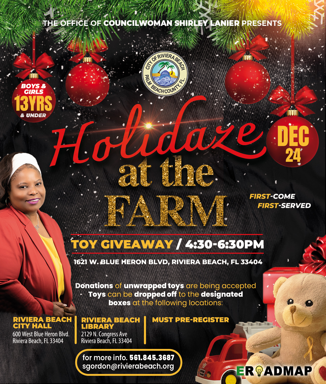 THE OFFICI 'AN SHIRLE ANIER PRESENTS § BOYS & GIRL 13YRS Holidare at the FARM TOY GIVEAWAY / 4:30-6:30PM 1621 W. BLUE HERON BLVD, RIVIERA BEACH, FL 33404 DEC 24 FIRST-COME FIRST-SERVED Donations of unwrapped toys are being accepted Toys can be dropped off to the designated boxes at the following locations: RIVIERA BEACH RIVIERA BEACH CITY HALL LIBRARY 600 West Blue Heron Blvd. 2129 N. Congress Ave Riviera Beach, FL 33404 Riviera Beach, FL 33404 MUST PRE-REGISTER for more info. 561.845.3687 sgordon@rivierabeach.org