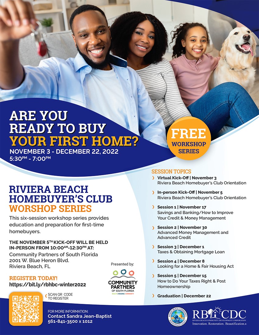 ARE YOU READY TO BUY YOUR FIRST HOME? NOVEMBER 3 - DECEMBER 22, 2022 5:30PM - 7:00PM RIVIERA BEACH HOMEBUYER'S CLUB WORSHOP SERIES This six-session workshop series provides education and preparation for first-time homebuyers. THE NOVEMBER 5TH KICK-OFF WILL BE HELD IN-PERSON FROM 10:00AM-12:30PM AT: Community Partners of South Florida 2001 W. Blue Heron Blvd. Riviera Beach, FL REGISTER TODAY! https://bit.ly/rbhbc-winter2022 (SCAN OR CODE TO REGISTER Presented by. 000 COMMUNITY PARTNERS OF SOUTH FLORIDA FOR MORE INFORMATION: Contact Sandra Jean-Baptist 561-841-3500 × 1012 FREE WORKSHOP SERIES SESSION TOPICS ) Virtual Kick-Off | November 3 Riviera Beach Homebuyer's Club Orientation ) In-person Kick-Off | November 5 Riviera Beach Homebuyer's Club Orientation ) Session 1 | November 17 Savings and Banking/How to Improve Your Credit & Money Management ) Session 2 | November 30 Advanced Money Management and Advanced Credit ) Session 3 | December 1 Taxes & Obtaining Mortgage Loan ) Session 4 | December 8 Looking for a Home & Fair Housing Act ) Session 5 | December 15 How to Do Your Taxes Right & Post Homeownership ) Graduation | December 22