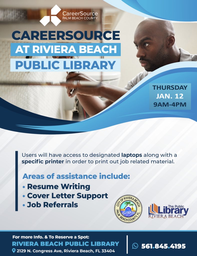 CAREERSOURCE AT RIVIERA BEACH PUBLIC LIBRARY THURSDAY JAN. 12 9AM-4PM Users will have access to designated laptops along with a specific printer in order to print out job related material. Areas of assistance include: • Resume Writing • Cover Letter Support OERIVIERA@S • Job Referrals The Public ILLibrary RIVIERA BEACH' For more Info. & To Reserve a Spot: RIVIERA BEACH PUBLIC LIBRARY © 2129 N. Congress Ave, Riviera Beach, FL 33404 © 561.845.4195
