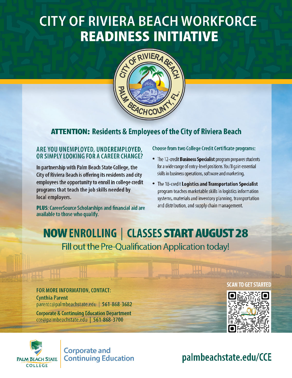 ARE YOU UNEMPLOYED, UNDEREMPLOYED, OR SIMPLY LOOKING FOR A CAREER CHANGE? In partnership with Palm Beach State College, the City of Riviera Beach is offering its residents and city employees the opportunity to enroll in college credit programs that teach the job skills needed by local employers. PLUS: CareerSource Scholarships and financial aid are available to those who qualify. Choose from two College Credit Certificate programs: • The 12-credit Business Specialist program prepares students for a wide range of entry-level positions. You’ll gain essential skills in business operations, software and marketing. • The 18-credit Logistics and Transportation Specialist program teaches marketable skills in logistics information systems, materials and inventory planning, transportation and distribution, and supply chain management. CITY OF RIVIERA BEACH WORKFORCE READINESS INITIATIVE NOW ENROLLING | CLASSES START AUGUST 28 Fill out the Pre-Qualification Application today! SCAN TO GET STARTED palmbeachstate.edu/CCE