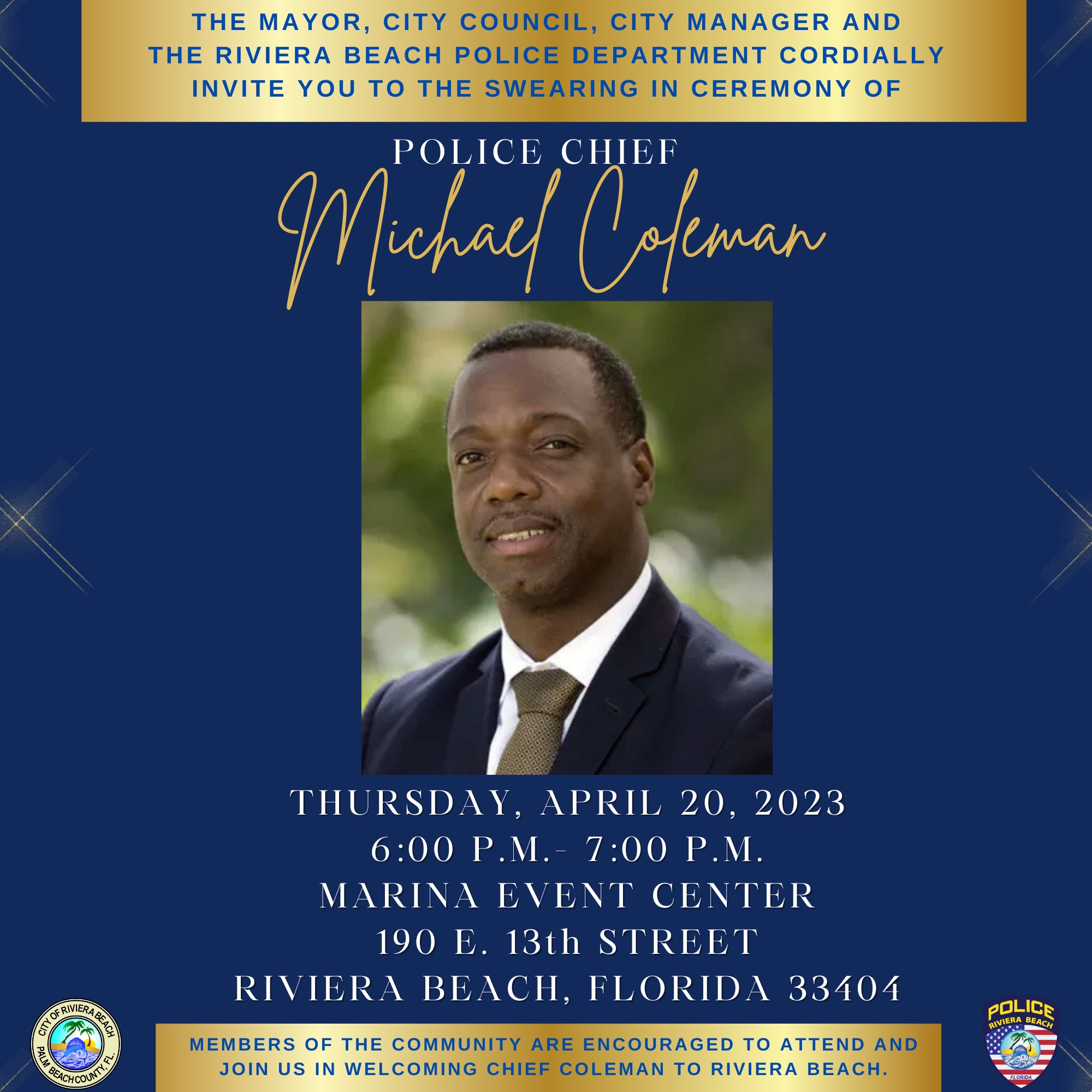 THE MAYOR, CITY COUNCIL, CITY MANAGER AND THE RIVIERA BEACH POLICE DEPARTMENT CORDIALLY INVITE YOU TO THE SWEARING IN CEREMONY OF POLICE CHIEf Michael Coleman THURSDAY, APRIL 20, 2023 6:00 P.M.- 7:00 P.M. MARINA EVENT CENTER 190 E. 13th STREET RIVIERA BEACH, FLORIDA 33404 MEMBERS OF THE COMMUNITY ARE ENCOURAGED TO ATTEND AND JOIN US IN WELCOMING CHIEF COLEMAN TO RIVIERA BEACH.