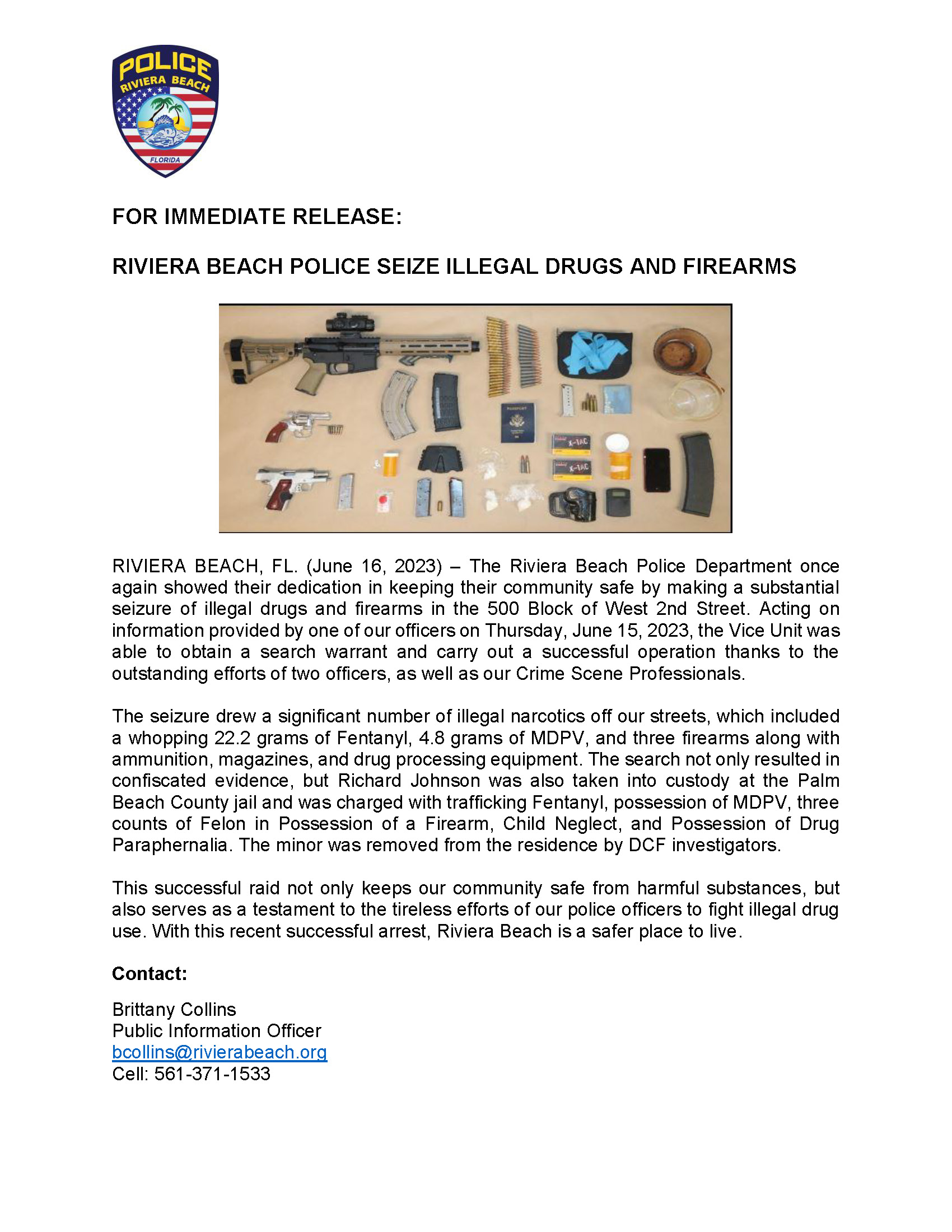 FOR IMMEDIATE RELEASE: RIVIERA BEACH POLICE SEIZE ILLEGAL DRUGS AND FIREARMS RIVIERA BEACH, FL. (June 16, 2023) – The Riviera Beach Police Department once again showed their dedication in keeping their community safe by making a substantial seizure of illegal drugs and firearms in the 500 Block of West 2nd Street. Acting on information provided by one of our officers on Thursday, June 15, 2023, the Vice Unit was able to obtain a search warrant and carry out a successful operation thanks to the outstanding efforts of two officers, as well as our Crime Scene Professionals. The seizure drew a significant number of illegal narcotics off our streets, which included a whopping 22.2 grams of Fentanyl, 4.8 grams of MDPV, and three firearms along with ammunition, magazines, and drug processing equipment. The search not only resulted in confiscated evidence, but Richard Johnson was also taken into custody at the Palm Beach County jail and was charged with trafficking Fentanyl, possession of MDPV, three counts of Felon in Possession of a Firearm, Child Neglect, and Possession of Drug Paraphernalia. The minor was removed from the residence by DCF investigators. This successful raid not only keeps our community safe from harmful substances, but also serves as a testament to the tireless efforts of our police officers to fight illegal drug use. With this recent successful arrest, Riviera Beach is a safer place to live. Contact: Brittany Collins Public Information Officer bcollins@rivierabeach.org Cell: 561-371-1533