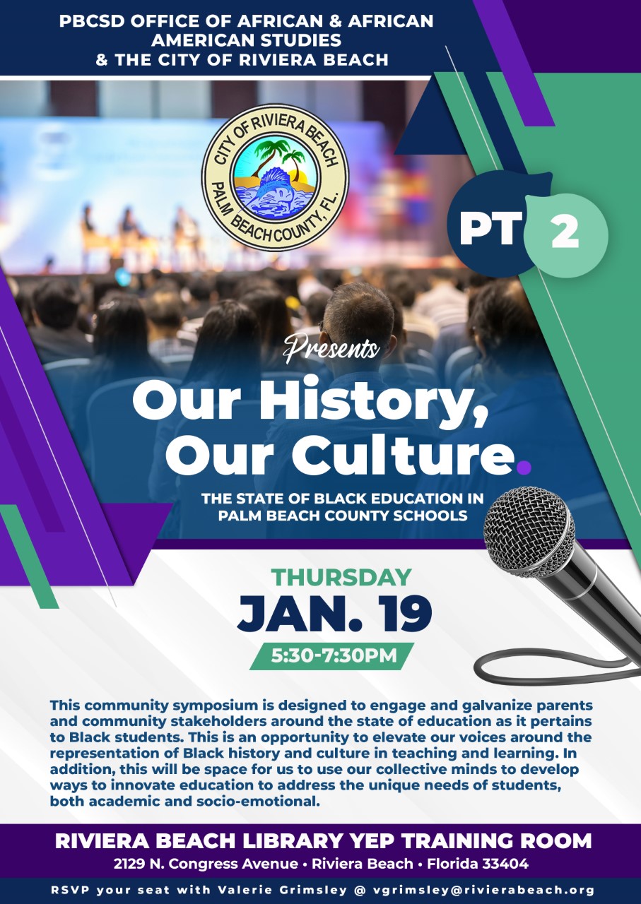 PBCSD OFFICE OF AFRICAN & AFRICAN AMERICAN STUDIES & THE CITY OF RIVIERA BEACH GENERASE, è 3 BEACHCOU PT 2 Presents Our History, Our Culture. THE STATE OF BLACK EDUCATION IN PALM BEACH COUNTY SCHOOLS THURSDAY JAN. 19 5:30-7:30PM This community symposium is designed to engage and galvanize parents and community stakeholders around the state of education as it pertains to Black students. This is an opportunity to elevate our voices around the representation of Black history and culture in teaching and learning. In addition, this will be space for us to use our collective minds to develop ways to innovate education to address the unique needs of students, both academic and socio-emotional. RIVIERA BEACH LIBRARY YEP TRAINING ROOM 2129 N. Congress Avenue • Riviera Beach • Florida 33404