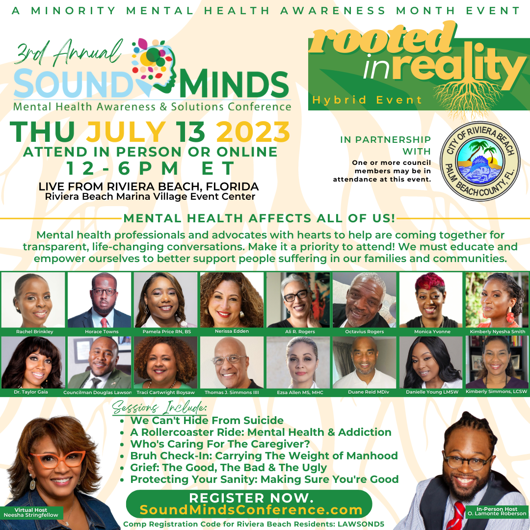A MINORITY MENTAL HEALTH AWARENESS MONTH EVENT 3rd Annual rooted SOUND MINDS inreality Mental Health Awareness & Solutions Conference Hybrid Event THU JULY 13 2023 ATTEND IN PERSON OR ONLINE 12-6 PM ET IN PARTNERSHIP WITH one or more council members mav be in attendance at this event. LIVE FROM RIVIERA BEACH, FLORIDA Riviera Beach Marina Village Event Center MENTAL HEALTH AFFECTS ALL OF US! Mental health professionals and advocates with hearts to help are coming together for transparent, life-changing conversations. Make it a priority to attend! We must educate and empower ourselves to better support people suffering in our families and communities. Rachel Brinkley Horace Towns COSMOS ORCO ONES All R. Rogers Octavius Rogers Kimberly Nyesha Smith Dr rAVIOr GAIA Virtual Host Neesha Stringfellow Councilman Douglas Lawson Traci Cartwright Bovsaw Thomas J. Simmons lIlI Ezsa Allen MS, MHC ????? ReICIMIDE Sessions Include: • We Can't Hide From Suicide • A Rollercoaster Ride: Mental Health & Addiction • Who's Caring For The Caregiver? • Bruh Check-In: Carrying The Weight of Manhood • Grief: The Good, The Bad & The Ugly • Protecting Your Sanity: Making Sure You're Good REGISTER NOW. SoundMindsConference.com Comp Registration Code for Riviera Beach Residents: LAWSON