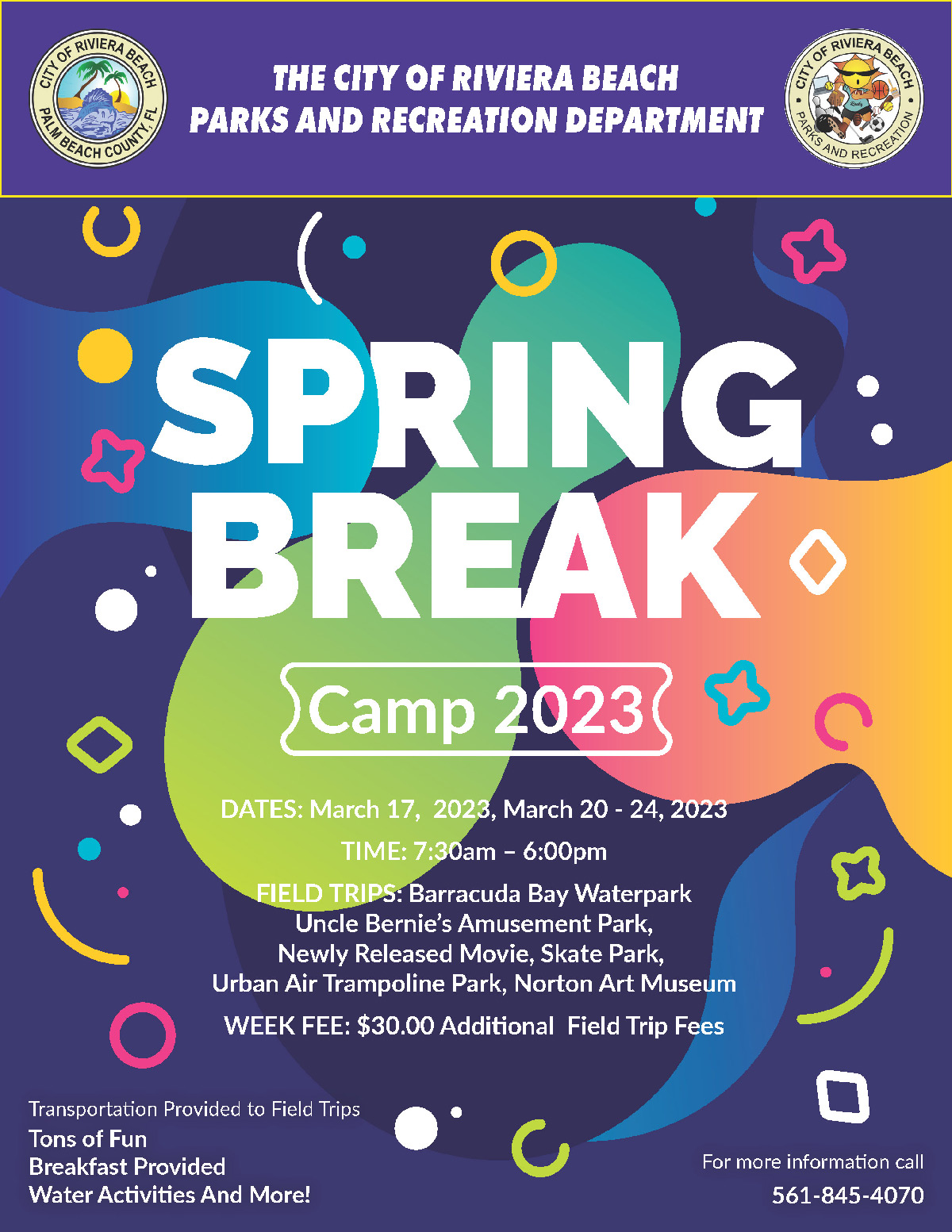 THE CITY OF RIVIERA BEACH PARKS AND RECREATION DEPARTMENT CITY ATERA BENO UNTY SPRING: BREAK SCamp 20230 53 DATES: March 17, 2023, March 20 - 24, 2023 TIME: 7:30am - 6:00pm FIELD TRIPS: Barracuda Bay Waterpark Uncle Bernie's Amusement Park, Newly Released Movie, Skate Park, Urban Air Trampoline Park, Norton Art Museum WEEK FEE: $30.00 Additional Field Trip Fees • Transportation Provided to Field Trips Tons of Fun Breakfast Provided Water Activities And More! ( For more information call 561-845-4070