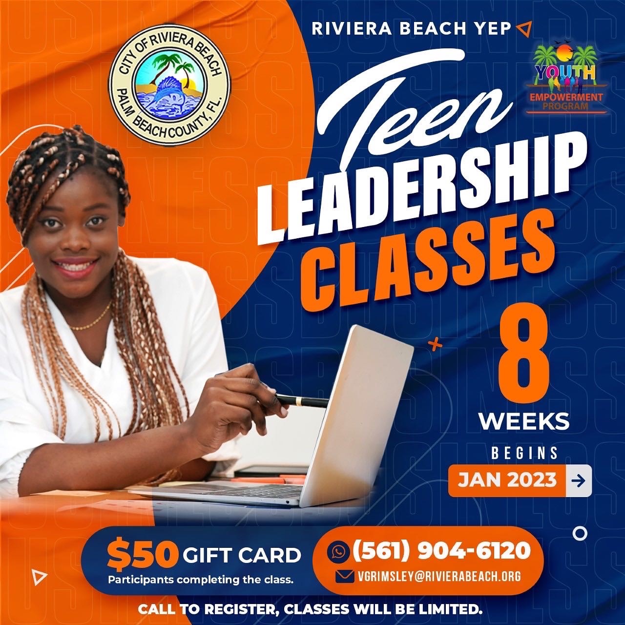 RIVIERA BEACH YEP Veer YQUTI EMPOWERMENT LEADERSHIP CLASSES 8 WEEKS BEGINS JAN 2023 =) $50 GIFT CARD Participants completing the class. (561) 904-6120 VGRIMSLEY@RIVIERABEACH.ORG CALL TO REGISTER, CLASSES WILL BE LIMITED.
