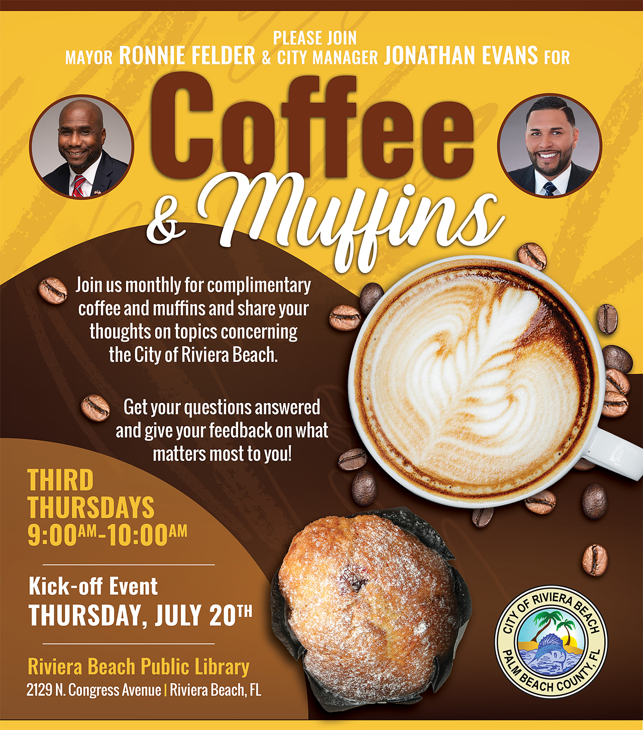 PLEASE JOIN MAYOR RONNIE FELDER & CITY MANAGER JONATHAN EVANS FOR Coffee Mugins Join us monthly for complimentary coffee and muffins and share your thoughts on topics concerning the City of Riviera Beach. Get your questions answered and give your feedback on what matters most to you! THIRD THURSDAYS 9:00AM-10:00AM Kick-off Event THURSDAY, JULY 20TH Riviera Beach Public Library 2129 N. Congress Avenue | Riviera Beach, FL