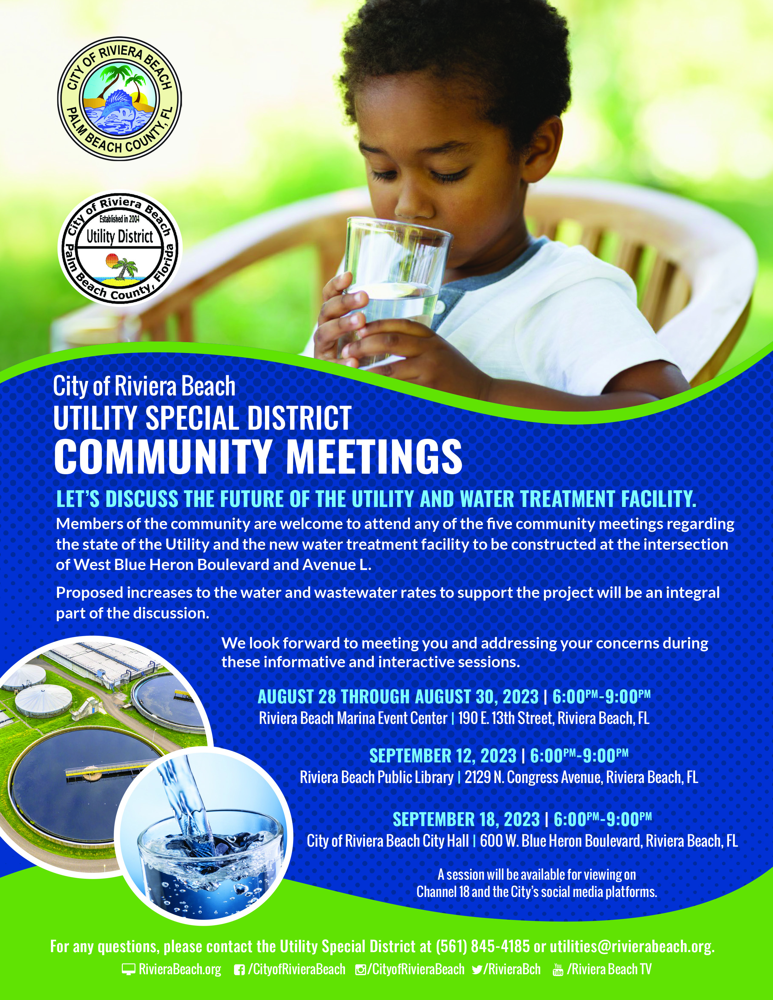 City of Riviera Beach UTILITY SPECIAL DISTRICT COMMUNITY MEETINGS LET'S DISCUSS THE FUTURE OF THE UTILITY AND WATER TREATMENT FACILITY. Members of the community are welcome to attend any of the five community meetings regarding the state of the Utility and the new water treatment facility to be constructed at the intersection of West Blue Heron Boulevard and Avenue L. Proposed increases to the water and wastewater rates to support the project will be an integral part of the discussion. We look forward to meeting you and addressing your concerns during these informative and interactive sessions. AUGUST 28 THROUGH AUGUST 30, 2023 | 6:00PM-9:00PM Riviera Beach Marina Event Center I 190 E. 13th Street, Riviera Beach, FL SEPTEMBER 12, 2023 1 6:00PM-9:00PM Riviera Beach Public Library I 2129 N. Congress Avenue, Riviera Beach, FL SEPTEMBER 18, 2023 | 6:00PM-9:00PM City of Riviera Beach City Hall I 600 W. Blue Heron Boulevard, Riviera Beach, FL A session will be available for viewing on Channel 18 and the City's social media platforms.