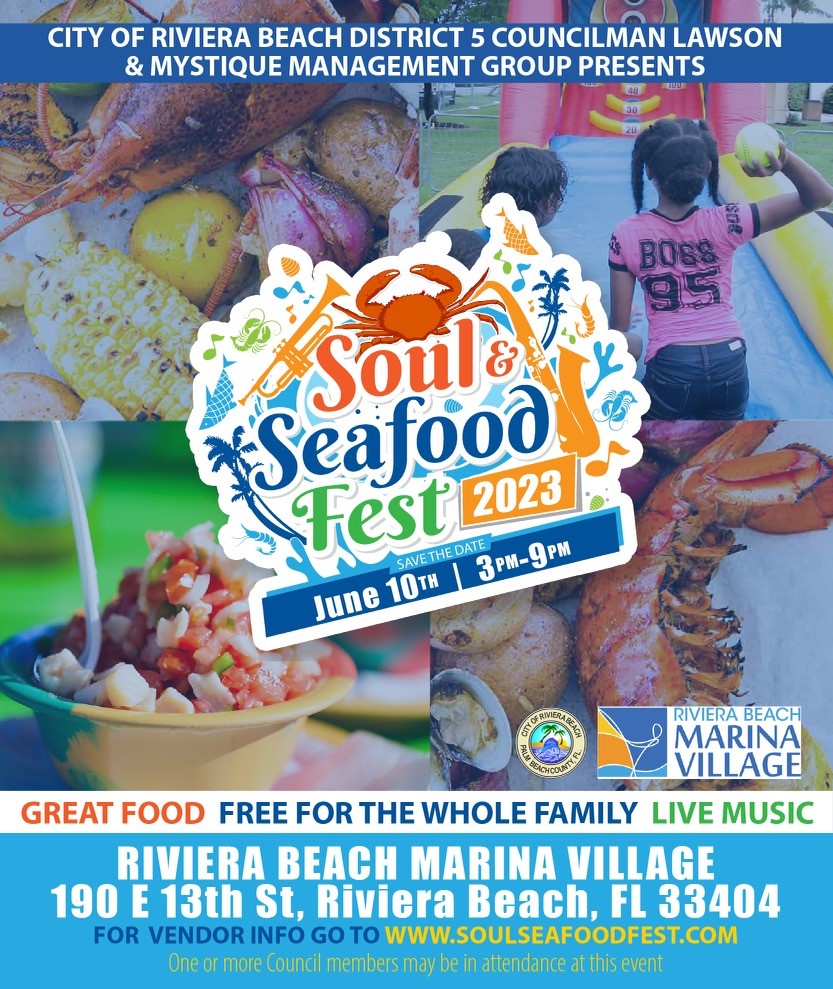 CITY OF RIVIERA BEACH DISTRICT 5 COUNCILMAN LAWSON & MYSTIQUE MANAGEMENT GROUP PRESENTS BOss Soul® 4 Seafood * Fest Z023 SAVETHE DATE, June 101 | 3PM-9PM 1 RIVIERA BEACH MARINA VILLAGE GREAT FOOD FREE FOR THE WHOLE FAMILY LIVE MUSIC RIVIERA BEACH MARINA VILLAGE 190 E 13th St, Riviera Beach, FL 33404 FOR VENDOR INFO GO TO WWW.SOULSEAFOODFEST.COM One or more Council members may be in attendance at this event