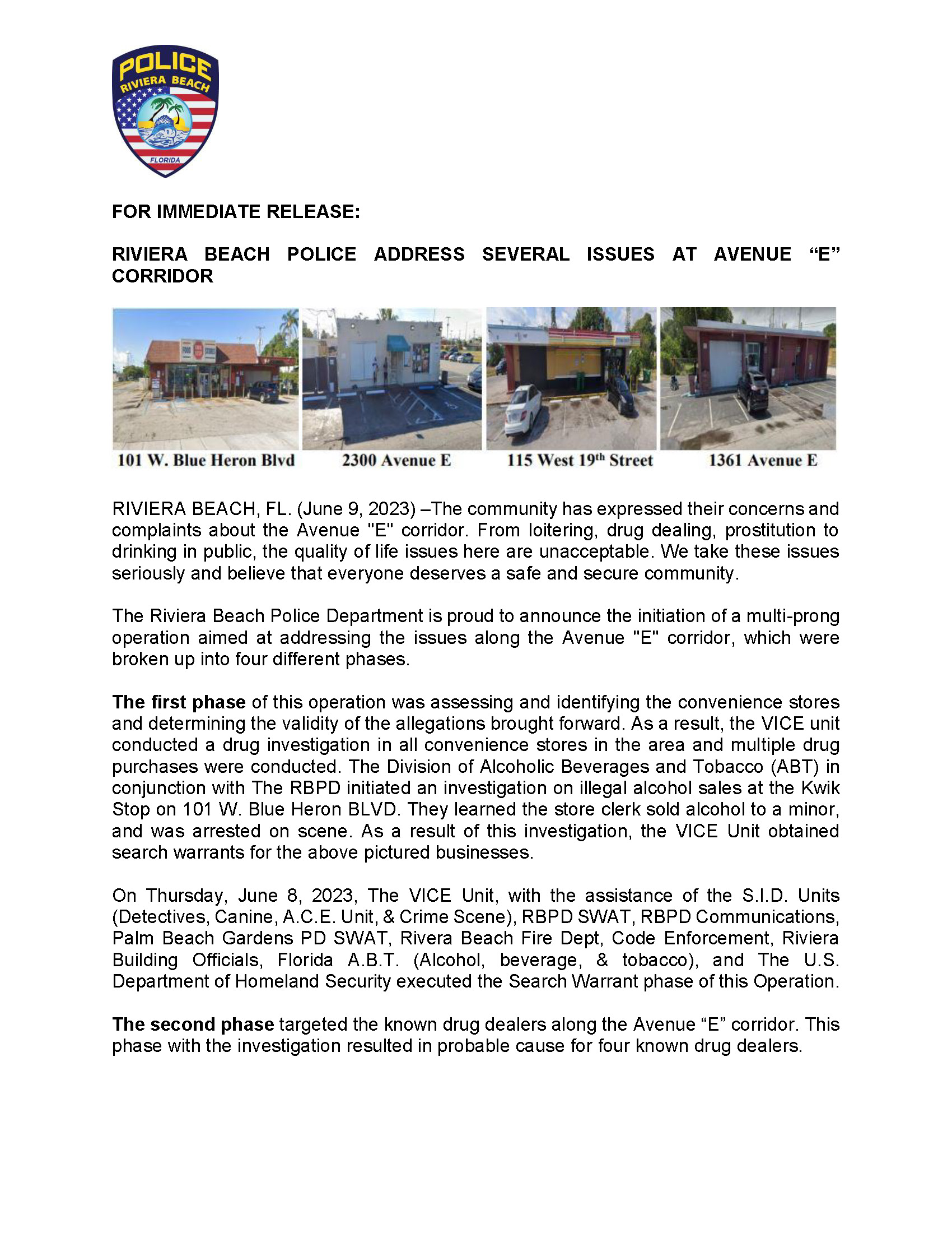 FOR IMMEDIATE RELEASE: RIVIERA BEACH POLICE ADDRESS SEVERAL ISSUES AT AVENUE “E” CORRIDOR RIVIERA BEACH, FL. (June 9, 2023) –The community has expressed their concerns and complaints about the Avenue "E" corridor. From loitering, drug dealing, prostitution to drinking in public, the quality of life issues here are unacceptable. We take these issues seriously and believe that everyone deserves a safe and secure community. The Riviera Beach Police Department is proud to announce the initiation of a multi-prong operation aimed at addressing the issues along the Avenue "E" corridor, which were broken up into four different phases. The first phase of this operation was assessing and identifying the convenience stores and determining the validity of the allegations brought forward. As a result, the VICE unit conducted a drug investigation in all convenience stores in the area and multiple drug purchases were conducted. The Division of Alcoholic Beverages and Tobacco (ABT) in conjunction with The RBPD initiated an investigation on illegal alcohol sales at the Kwik Stop on 101 W. Blue Heron BLVD. They learned the store clerk sold alcohol to a minor, and was arrested on scene. As a result of this investigation, the VICE Unit obtained search warrants for the above pictured businesses. On Thursday, June 8, 2023, The VICE Unit, with the assistance of the S.I.D. Units (Detectives, Canine, A.C.E. Unit, & Crime Scene), RBPD SWAT, RBPD Communications, Palm Beach Gardens PD SWAT, Rivera Beach Fire Dept, Code Enforcement, Riviera Building Officials, Florida A.B.T. (Alcohol, beverage, & tobacco), and The U.S. Department of Homeland Security executed the Search Warrant phase of this Operation. The second phase targeted the known drug dealers along the Avenue “E” corridor. This phase with the investigation resulted in probable cause for four known drug dealers. Also, on Wednesday, June 7, 2023 around the evening hours, the RBPD Vice Unit executed a single-phase prostitution sting with the assistance of the RBPD Ace Unit, which was the third phase. The Riviera Beach Police Department received several complaints from residents and the Patrol Division concerning prostitution activity on the Broadway and Avenue E corridor. Based on the complaints, the VICE Unit, under the direction of the S.I.D Command Staff, initiated an undercover Prostitution Operation to address the issue. With the assistance of Officers from the ACE Team, the VICE Unit arrested the five subjects listed above for Prostitution contrary to Florida State law. Concerning the arrestees, we charged three of the five defendants with Felony Prostitution due to previous convictions for the same offense. The fourth and final phase included initiating chronic nuisance abatement proceedings of the four convenient stores. The following below was the outcome of our investigation: ? Kwik Stop, located at 101 West Blue Heron Boulevard. ? Nine FL ABT Violations. ? Four Code Enforcement Violations. ? Store cook Baldomero Cruz (h/m, 12/18/1962) arrested by Border Patrol (Illegal Alien). ? Yassir Food Market, located at 2300 Avenue E. ? Fifteen FL ABT Violations. ? Four Fire Safety Violations. ? ACE Unit recovered firearm from patron. Arrest pending DNA results. Suspect Wayne J. Wynds (other/m, 01-17-1966). ? Mid-Town Food Market, located at 115 West 19th ? Six FL ABT Violations. ? Numerous Code Enforcement and building violations. ? Recovered Stolen firearm and Marijuana discovered in store clerk area behind the counter. ? Store clerk Ahmend Omar (other/m, 03-11-1970) arrested by Border patrol (Illegal Alien). ? Drug dealer Alexis Crockett (b/f, 01-28-1985) arrested for Sale of Cocaine (Agent direct). ? Drug dealer Matthew Gaines (b/m, 09-28-1981) arrested for Sale of Cocaine (Agent direct). ? Building Official Bo Richards issued violation under Section 22-35 of the City Code, which deemed the premises unsafe for human occupancy. The store was closed down immediately. ? Avenue E Market, located at 1361 Avenue E. ? This location received one code enforcement violation. The Health Department will conduct a follow-up inspection of all stores next week. If anyone has information about organized criminal activity, don't hesitate to contact our VICE Agents. “We want all the stores to thrive and provide quality service to the community,” said Police Chief Michael Coleman. “The Police Department will target the negative activities that occur at all of the stores. Business owners must do a better job in policing their property, and we are here to assist.” The Riviera Beach Police Department remains committed to enhancing the safety and security of the Avenue "E" corridor and the entire Riviera Beach community. Contact: Brittany Collins Public Information Officer bcollins@rivierabeach.org Cell: 561-371-1533