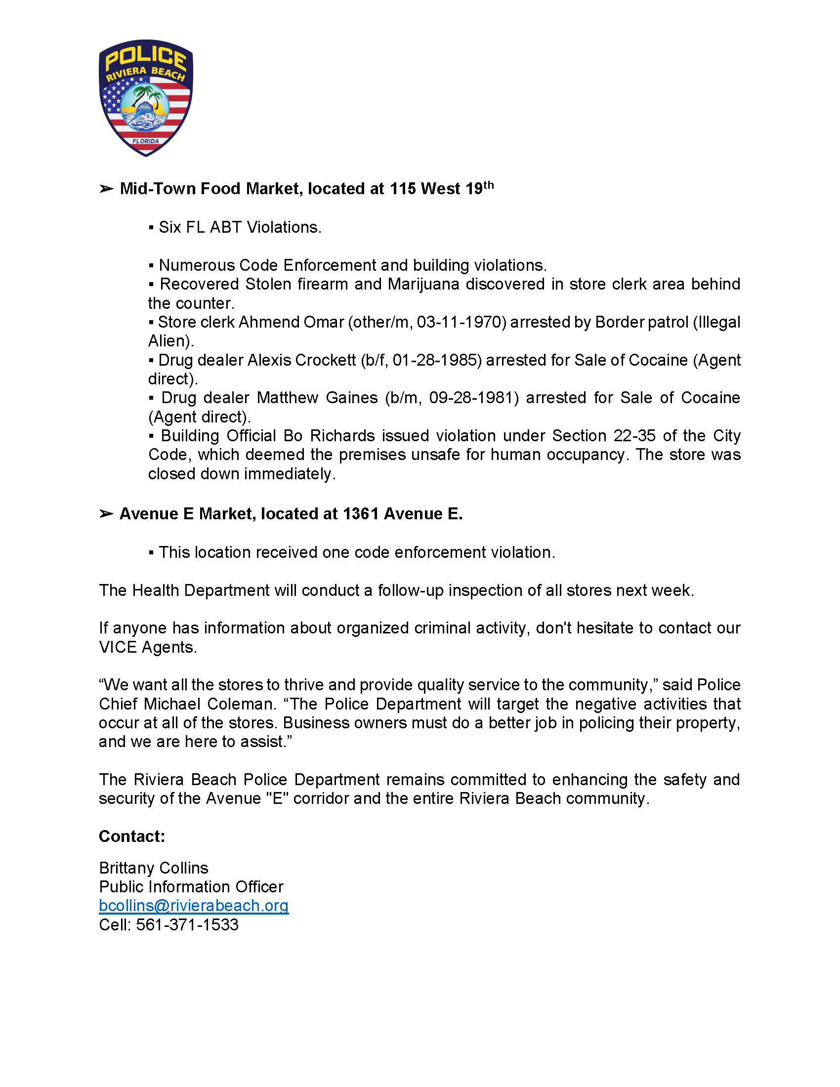 FOR IMMEDIATE RELEASE: RIVIERA BEACH POLICE ADDRESS SEVERAL ISSUES AT AVENUE “E” CORRIDOR RIVIERA BEACH, FL. (June 9, 2023) –The community has expressed their concerns and complaints about the Avenue "E" corridor. From loitering, drug dealing, prostitution to drinking in public, the quality of life issues here are unacceptable. We take these issues seriously and believe that everyone deserves a safe and secure community. The Riviera Beach Police Department is proud to announce the initiation of a multi-prong operation aimed at addressing the issues along the Avenue "E" corridor, which were broken up into four different phases. The first phase of this operation was assessing and identifying the convenience stores and determining the validity of the allegations brought forward. As a result, the VICE unit conducted a drug investigation in all convenience stores in the area and multiple drug purchases were conducted. The Division of Alcoholic Beverages and Tobacco (ABT) in conjunction with The RBPD initiated an investigation on illegal alcohol sales at the Kwik Stop on 101 W. Blue Heron BLVD. They learned the store clerk sold alcohol to a minor, and was arrested on scene. As a result of this investigation, the VICE Unit obtained search warrants for the above pictured businesses. On Thursday, June 8, 2023, The VICE Unit, with the assistance of the S.I.D. Units (Detectives, Canine, A.C.E. Unit, & Crime Scene), RBPD SWAT, RBPD Communications, Palm Beach Gardens PD SWAT, Rivera Beach Fire Dept, Code Enforcement, Riviera Building Officials, Florida A.B.T. (Alcohol, beverage, & tobacco), and The U.S. Department of Homeland Security executed the Search Warrant phase of this Operation. The second phase targeted the known drug dealers along the Avenue “E” corridor. This phase with the investigation resulted in probable cause for four known drug dealers. Also, on Wednesday, June 7, 2023 around the evening hours, the RBPD Vice Unit executed a single-phase prostitution sting with the assistance of the RBPD Ace Unit, which was the third phase. The Riviera Beach Police Department received several complaints from residents and the Patrol Division concerning prostitution activity on the Broadway and Avenue E corridor. Based on the complaints, the VICE Unit, under the direction of the S.I.D Command Staff, initiated an undercover Prostitution Operation to address the issue. With the assistance of Officers from the ACE Team, the VICE Unit arrested the five subjects listed above for Prostitution contrary to Florida State law. Concerning the arrestees, we charged three of the five defendants with Felony Prostitution due to previous convictions for the same offense. The fourth and final phase included initiating chronic nuisance abatement proceedings of the four convenient stores. The following below was the outcome of our investigation: ? Kwik Stop, located at 101 West Blue Heron Boulevard. ? Nine FL ABT Violations. ? Four Code Enforcement Violations. ? Store cook Baldomero Cruz (h/m, 12/18/1962) arrested by Border Patrol (Illegal Alien). ? Yassir Food Market, located at 2300 Avenue E. ? Fifteen FL ABT Violations. ? Four Fire Safety Violations. ? ACE Unit recovered firearm from patron. Arrest pending DNA results. Suspect Wayne J. Wynds (other/m, 01-17-1966). ? Mid-Town Food Market, located at 115 West 19th ? Six FL ABT Violations. ? Numerous Code Enforcement and building violations. ? Recovered Stolen firearm and Marijuana discovered in store clerk area behind the counter. ? Store clerk Ahmend Omar (other/m, 03-11-1970) arrested by Border patrol (Illegal Alien). ? Drug dealer Alexis Crockett (b/f, 01-28-1985) arrested for Sale of Cocaine (Agent direct). ? Drug dealer Matthew Gaines (b/m, 09-28-1981) arrested for Sale of Cocaine (Agent direct). ? Building Official Bo Richards issued violation under Section 22-35 of the City Code, which deemed the premises unsafe for human occupancy. The store was closed down immediately. ? Avenue E Market, located at 1361 Avenue E. ? This location received one code enforcement violation. The Health Department will conduct a follow-up inspection of all stores next week. If anyone has information about organized criminal activity, don't hesitate to contact our VICE Agents. “We want all the stores to thrive and provide quality service to the community,” said Police Chief Michael Coleman. “The Police Department will target the negative activities that occur at all of the stores. Business owners must do a better job in policing their property, and we are here to assist.” The Riviera Beach Police Department remains committed to enhancing the safety and security of the Avenue "E" corridor and the entire Riviera Beach community. Contact: Brittany Collins Public Information Officer bcollins@rivierabeach.org Cell: 561-371-1533