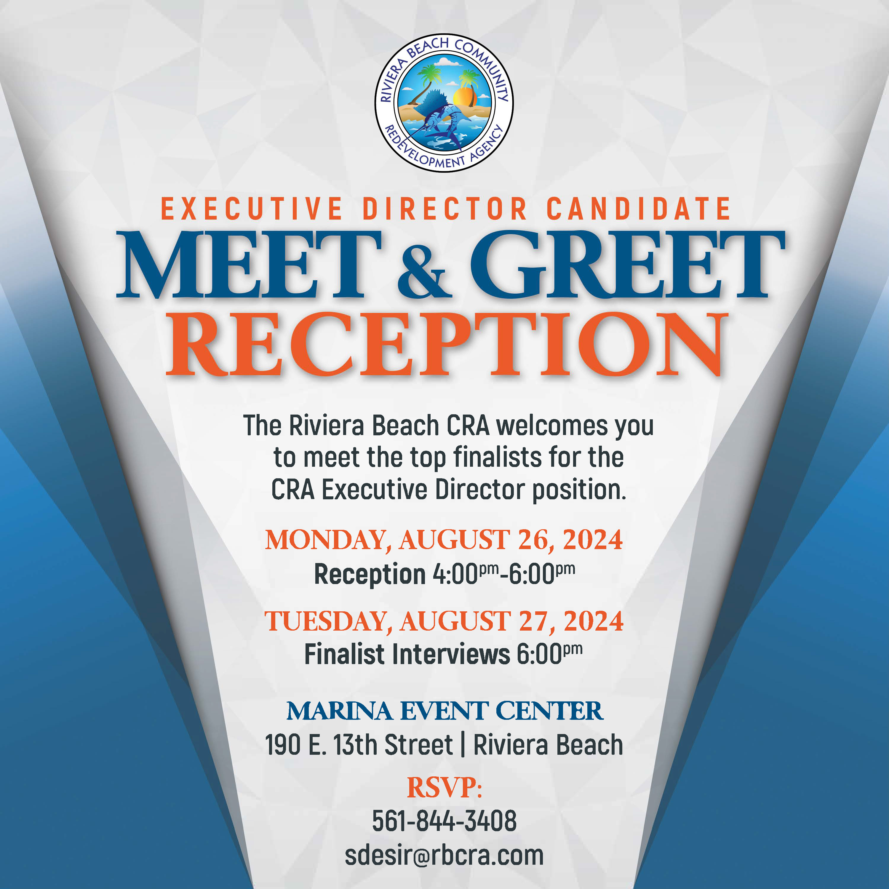 EXECUTIVE DIRECTOR CANDIDATE MEET & GREET RECEPTION The Riviera Beach CRA welcomes you to meet the top finalists for the CRA Executive Director position. MONDAY, AUGUST 26, 2024 Reception 4:00Pm-6:00Pm TUESDAY, AUGUST 27, 2024 Finalist Interviews 6:00pm MARINA EVENT CENTER 190 E. 13th Street Riviera Beach RSVP. 561-844-3408 sdesir@rbcra.com