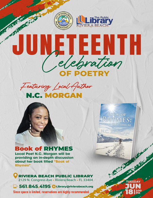 Please take note of the following event details:  JUNETEENTH Celebration of Poetry Featuring local author N.C. Morgan Book of Rhymes: Beulah Rhythmical by N.C. Morgan  Local poet N.C. Morgan will be hosting an in-depth discussion about her book "Book of Rhymes."  RIVIERA BEACH PUBLIC LIBRARY 2129 N. Congress Ave, Riviera Beach, FL  Please RSVP to Library@rivierabeach.org or call 561.845.4195 to reserve your spot, as space is limited.  Date: Tuesday, June 18th, 2024