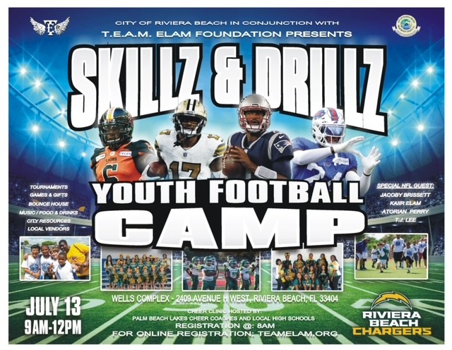 CITY OF RIVIERA BEACH IN CONJUNCTION WITH T.E.A.M. ELAM FOUNDATION PRESENTS SKILZ & OBILIZ TOURNAMENTS GAMES & GIFTS BOUNCE HOUSE MUSIC/ FOOO & DRINKS LOCAL VENDORS YOUTH FOOTBALL CAMP SPECIALNEL QUEST JACOBY BRISSETT KAIR BLAM •ATORIAN PERRY TIJ. LEE JULY 13 9AM-12PM WELLS COMPLEX -2409 AVENUE H WESTARIVIERA BEACH, EL 33404 CHEER CLINH HOSTED BYE PALM BEACH LAKES CHEER COACHES AND LOGAL HIGH SCHOOLS: REGISTRATION @: 8AM FOR ONLINE REGISTRATION: TEAMELAM.ORG RIVIERA BEACH CHARGERS