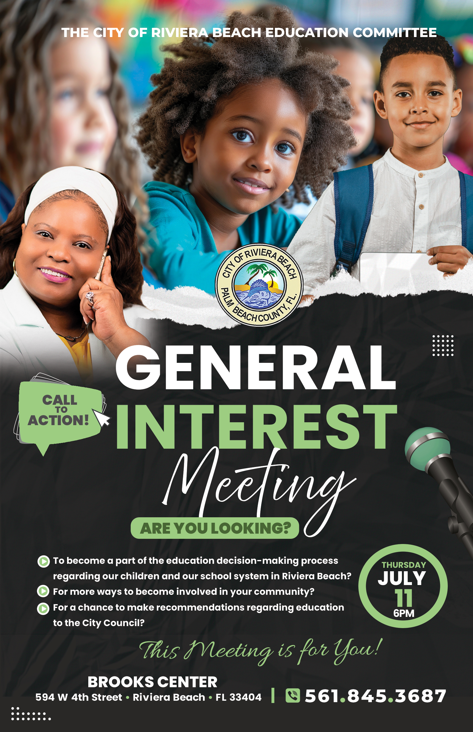 THE CITY OF RIVIERA BEACH EDUCATION COMMITTEE GENERAL CALL ACTION! INTEREST ARE YOU LOOKING? Meding • To become a part of the education decision-making process regarding our children and our school system in Riviera Beach? • For more ways to become involved in your community? • For a chance to make recommendations regarding education THURSDAY JULY 11 6PM to the City Council? This Meeting is for You! BROOKS CENTER 594 W 4th Street • Riviera Beach • FL 33404 | © 561.845.3687