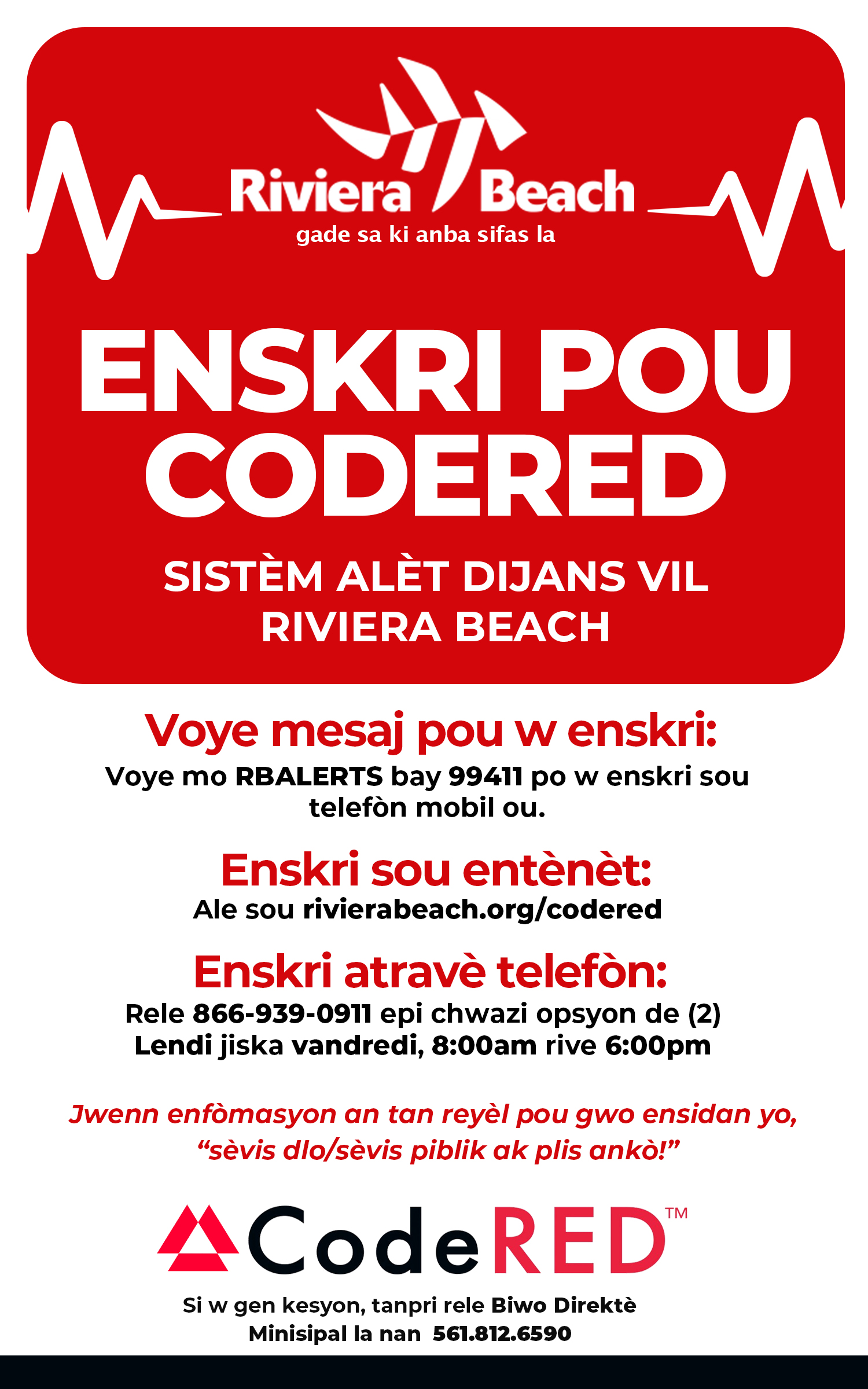 ENSKRI POU CODERED SISTÈM ALÈT DIJANS VIL RIVIERA BEACH Voye mesaj pou w enskri: Voye mo RBALERTS bay 99411 po w enskri sou telefon mobil ou. Enskri sou entènèt: Ale sou rivierabeach.org/codered Enskri atravè telefon: Rele 866-939-0911 epi chwazi opsyon de (2) Lendi jiska vandredi, 8:00am rive 6:00pm Jwenn enfomasyon an tan reyèl pou gwo ensidan yo, "sèvis dlo/sèvis piblik ak plis ankò!" ACodeRED™ Si w gen kesyon, tanpri rele Biwo Direktè Minisipal la nan 561.812.6590