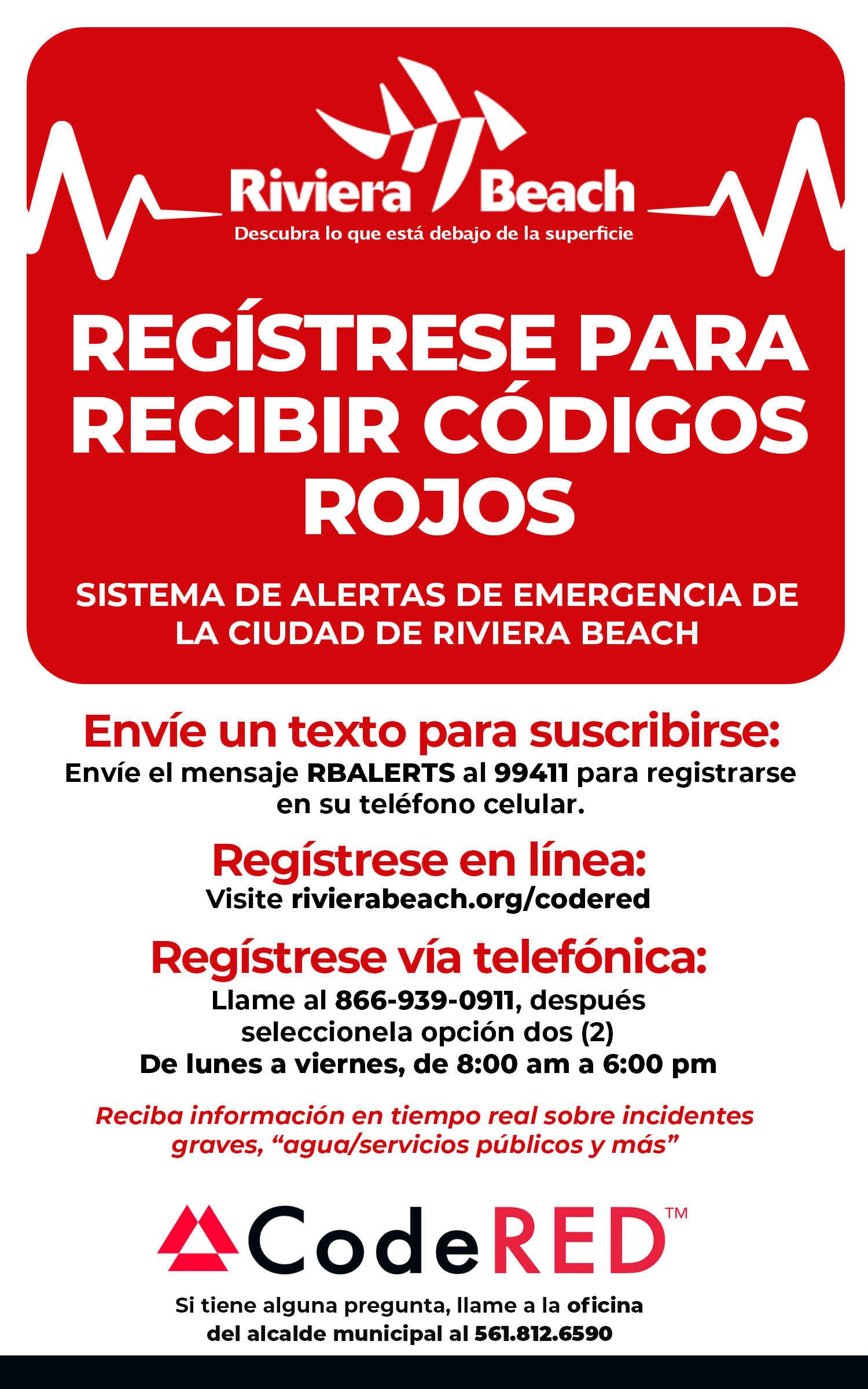 REGÍSTRESE PARA RECIBIR CÓDIGOS ROJOS SISTEMA DE ALERTAS DE EMERGENCIA DE LA CIUDAD DE RIVIERA BEACH Envíe un texto para suscribirse: Envíe el mensaje RBALERTS al 99411 para registrarse en su teléfono celular. Regístrese en línea: Visite rivierabeach.org/codered Regístrese vía telefónica: Llame al 866-939-0911, después seleccionela opción dos (2) De lunes a viernes, de 8:00 am a 6:00 pm Reciba información en tiempo real sobre incidentes graves, "agua/servicios públicos y más" ACodeRED™ Si tiene alguna pregunta, llame a la oficina del alcalde municipal al 561.812.6590