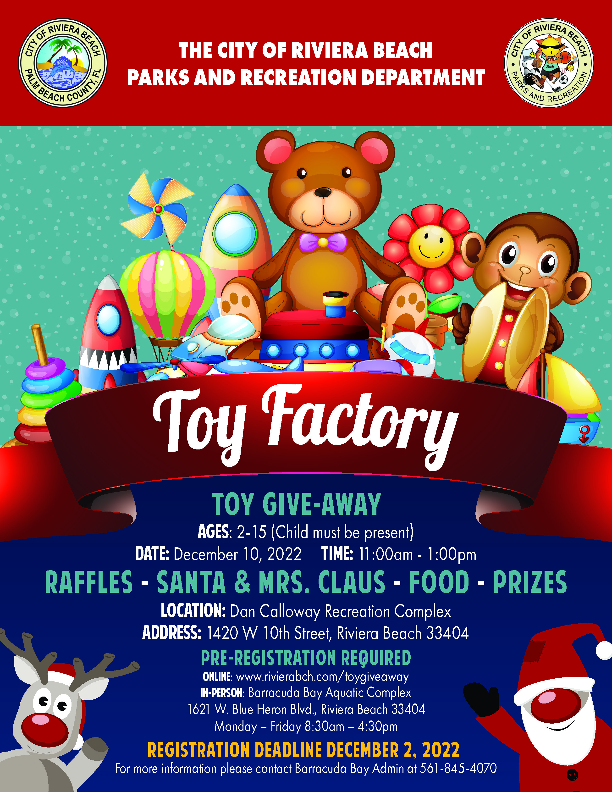 TOY GIVE-AWAY AGES: 2-15 (Child must be present) DATE: December 10, 2022 TIME: 11:00am - 1:00pm RAFFLES - SANTA & MRS. CLAUS - FOOD - PRIZES LOCATION: Dan Calloway Recreation Complex ADDRESS: 1420 W 10th Street, Riviera Beach 33404 PRE-REGISTRATION REQUIRED Barracuda Bay Aquatic Complex 1621 W. Blue Heron Blvd., Riviera Beach 33404 Monday - Friday 8:30am - 4:30pm REGISTRATION DEADLINE DECEMBER 2, 2022 For more intormation please contact Barracuda Bay Admin at 561-845-4070