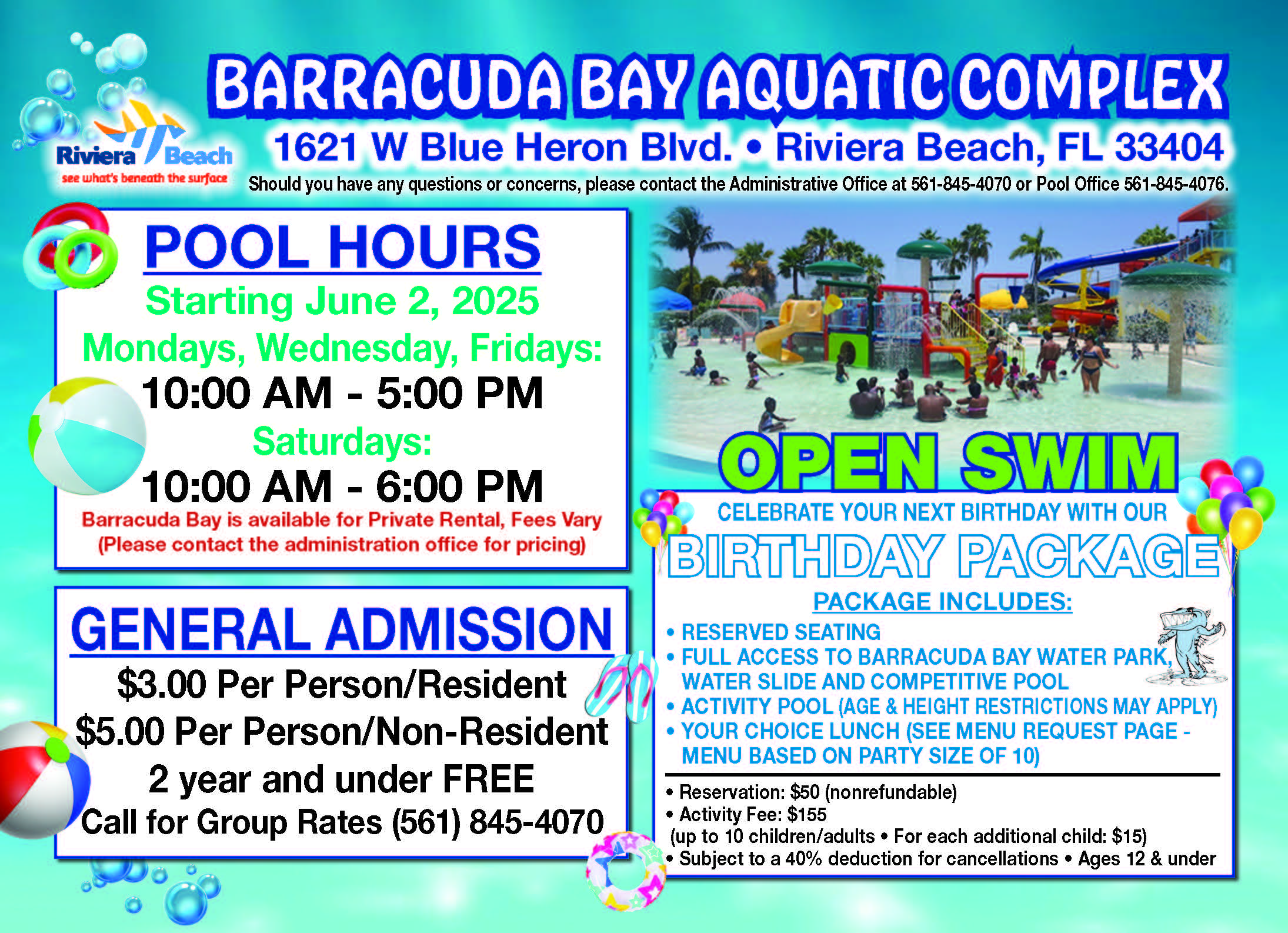 1621 W Blue Heron Blvd. • Riviera Beach, FL 33404 GENERAL ADMISSION $3.00 Per Person/Resident $5.00 Per Person/Non-Resident 2 year and under FREE Call for Group Rates (561) 845-4070 OPEN SWIM CELEBRATE YOUR NEXT BIRTHDAY WITH OUR BIRTHDAY PACKAGE PACKAGE INCLUDES: • RESERVED SEATING • FULL ACCESS TO BARRACUDA BAY WATER PARK, WATER SLIDE AND COMPETITIVE POOL • ACTIVITY POOL (AGE & HEIGHT RESTRICTIONS MAY APPLY) • YOUR CHOICE LUNCH (SEE MENU REQUEST PAGE - MENU BASED ON PARTY SIZE OF 10) • Reservation: $50 (nonrefundable) • Activity Fee: $155 (up to 10 children/adults • For each additional child: $15) • Subject to a 40% deduction for cancellations • Ages 12 & under Should you have any questions or concerns, please contact the Administrative Office at 561-845-4070 or Pool Office 561-845-4076. POOL HOURS Starting June 2, 2025 Mondays, Wednesday, Fridays: 10:00 AM - 5:00 PM Saturdays: 10:00 AM - 6:00 PM Barracuda Bay is available for Private Rental, Fees Vary (Please contact the administration office for pricing)