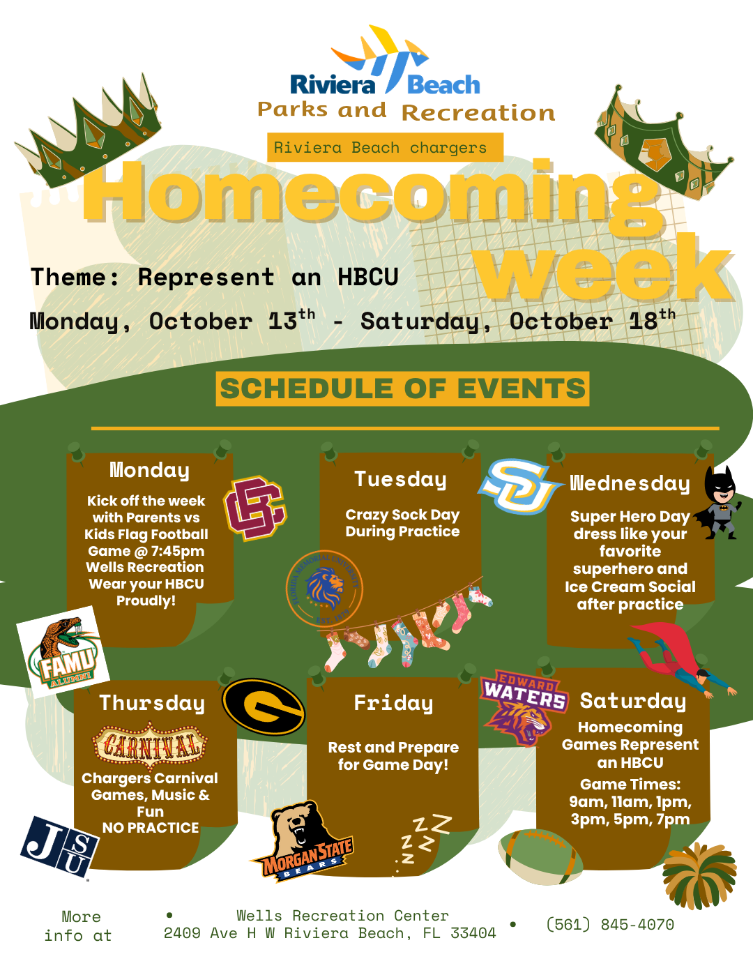Parks and Recreation Riviera Beach chargers Homecoming Theme: Represent an HBCU week Monday, October 13th - Saturday, October 18th SCHEDULE OF EVENTS Monday Kick off the week with Parents vs Kids Flag Football Game @ 7:45pm Wells Recreation Wear your HBCU Proudly! Tuesday Crazy Sock Day During Practice ⑦ LORIDA Wednesday Super Hero Day dress like your favorite superhero and Ice Cream Social after practice FAMY ATSAE Thursday GARNIVAL Chargers Carnival Games, Music & Fun NO PRACTICE Friday Rest and Prepare for Game Day! EDWARDL WATERS Saturday Homecoming Games Represent an HBCU Game Times: 9am, 11am, 1pm, 3pm, 5pm, 7pm MORGAN STATE RSS 乙 More info at Wells Recreation Center 2409 Ave H W Riviera Beach, FL 33404 (561) 845-4070