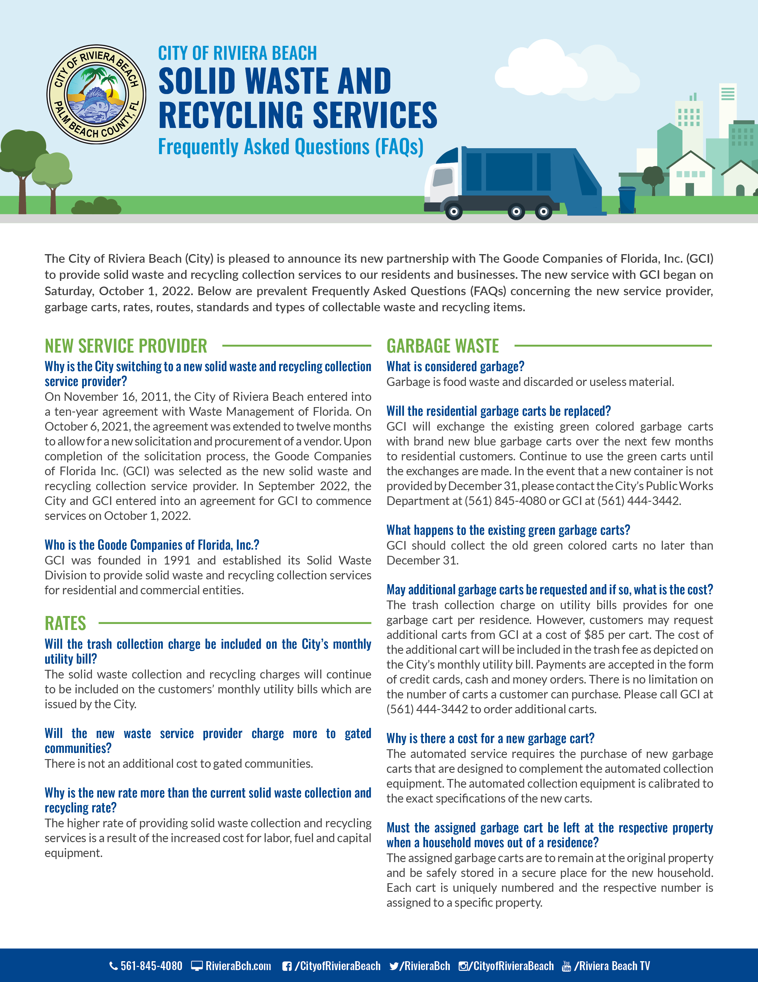 City of Riviera Beach Solid Waste and Recycling Collection Services  Frequently Asked Questions (FAQs)  The City of Riviera Beach (City) is pleased to announce its new partnership with The Goode Companies of Florida, Inc. (GCI) to provide solid waste and recycling collection services to our residents and businesses. The new service with GCI began on Saturday, October 1, 2022. Below are prevalent Frequently Asked Questions (FAQs) concerning the new service provider, garbage carts, rates, routes, standards and types of collectable waste and recycling items.   New Service Provider  Why is the City switching to a new solid waste and recycling collection service provider?    On November 16, 2011, the City of Riviera Beach entered into a ten-year agreement with Waste Management of Florida. On October 6, 2021, the agreement was extended to twelve months to allow for a new solicitation and procurement of a vendor. Upon completion of the solicitation process, the Goode Companies of Florida Inc. (GCI) was selected as the new solid waste and recycling collection service provider. In September 2022, the City and GCI entered into an agreement for GCI to commence services on October 1, 2022.     Who is the Goode Companies of Florida, Inc.?  GCI was founded in 1991 and established its Solid Waste Division to provide solid waste and recycling collection services for residential and commercial entities.   Rates  Will the trash collection charge be included on the City’s monthly utility bill? The solid waste collection and recycling charges will continue to be included on the customers’ monthly utility bills which are issued by the City.  Will the new waste service provider charge more to gated communities?  There is not an additional cost to gated communities.     Why is the new rate more than the current solid waste collection and recycling rate?   The higher rate of providing solid waste collection and recycling services is a result of the increased cost for labor, fuel and capital equipment.    Garbage Waste  What is considered garbage? Garbage is food waste and discarded or useless material.  Will the residential garbage carts be replaced? GCI will exchange the existing green colored garbage carts with brand new blue garbage carts over the next few months to residential customers. Continue to use the green carts until the exchanges are made. In the event that a new container is not provided by December 31, please contact the City's Public Works Department at (561) 845-4080 or GCI at (561) 444-3442.   What happens to the existing green garbage carts?   GCI should collect the old green colored carts no later than December 31.    May additional garbage carts be requested and if so, what is the cost?  The trash collection charge on utility bills provides for one garbage cart per residence. However, customers may request additional carts from GCI at a cost of $85 per cart. The cost of the additional cart will be included in the trash fee as depicted on the City’s monthly utility bill. Payments are accepted in the form of credit cards and money orders.  There is no limitation on the number of carts a customer can purchase. Please call GCI at (561) 444-3442 to order additional carts.  Why is there a cost for a new garbage cart?   The automated service requires the purchase of new garbage carts that are designed to complement the automated collection equipment. The automated collection equipment is calibrated to the exact specifications of the new carts.   Must the assigned garbage cart be left at the respective property when a household moves out of a residence?  The assigned garbage carts are to remain at the original property and be safely stored in a secure place for the new household.  Each cart is uniquely numbered and the respective number is assigned to a specific property.   What if a garbage cart is broken or stolen? If the collection truck causes the damage or if the damage is a result of normal wear, the impaired cart will be replaced or repaired at no cost. Damage resulting from negligence or misuse will be the responsibility of the resident. Stolen carts will be replaced at no charge to the customer.  What are the guidelines for garbage that is considered appropriate for collecting? Garbage waste must be placed inside the garbage cart provided by GCI. Garbage bags and other garbage debris that are placed outside the garbage cart will not be collected.  What time should garbage carts be placed curbside for garbage collection service?   Curbside residential solid waste collection service will be provided between the hours of 6 a.m. and 5 p.m., Monday through Friday, and on Saturdays from 6:00 a.m. to 3:00 p.m. except for holidays. Dwelling units receiving containerized residential solid waste collection service and non residential collection sites located within 150 yards of residential uses will only be collected between the hours of 7 a.m. and 5 p.m., Monday through Saturday. Other non-residential locations may be collected at any time. The hours of collection may be extended due to extraordinary circumstances or conditions.  Where must garbage carts be placed for collection service? Proper placement of carts is curbside at a safe distance of at least 4 to 6 feet away from any plantings, fencing, mailboxes or vehicles, with the front of the cart facing the street.   How often will garbage be collected? Curbside residential garbage collection service will remain at two days per week. Yard and bulk waste, and recyclables will be collected once per week on one of the two scheduled collection days.   Will garbage collection routes change? Presently, routes will remain the same. If routes are changed, new route information will be provided with advance notice.  Any new route changes will be effective after November 30.    Recycling Waste   What is the collection schedule for recycling? The current recycling collection schedule will remain the same.  This means that curbside recycling collection will be provided once per week on either of the two regularly scheduled garbage collection days.  Any schedule change(s) to this particular service will not take effect until after November 30 and customers will be notified in advance.   Will recycling bins be provided? Please use your current recycling bins. If a household needs more than one recycle bin, please contact GCI at (561) 444-3442 or the Solid Waste Authority at (561) 640-4000 to order additional bins at no charge.   Bulk and Yard Waste and Construction and Demolition Debris (C&D)  How often will bulk and yard waste and construction and demolition debris be collected?  Bulk and yard waste will be collected on one of the two regularly scheduled garbage collection days.   What yard waste collection services does GCI provide? Yard waste includes leaves, tree and hedge trimmings, palm fronds and tree limbs. Loose leaves and grass clippings must be placed in a bag. Larger yard waste such as tree limbs must be placed neatly by the curb. Any schedule change(s) to yard waste collection service will be communicated to customers through advance notice.  Any such changes will not take effect until after November 30.  What is the limit for bulk waste and construction and demolition debris (C&D) collection?  Bulk waste and construction and demolition debris (C&D) resulting from minor home maintenance and repair will only be collected at the curbside.  Small pieces of C&D, such as tile or roofing material, will be containerized and weigh no more than 50 pounds per container. Bulk waste does not have a weight limit, but is limited to three bulk items or two cubic yards per service. GCI is not required to collect sections of fencing or debris resulting from the demolition of sheds, storage buildings and other like structures or debris generated by major remodeling/construction projects. GCI or another waste hauler could collect sections of fencing or debris resulting from the demolition of sheds, storage buildings and other like structures or debris generated by major remodeling/construction projects at an additional cost to the customer. To arrange pick up by GCI, please call (561) 444-3442.  How is excessive bulk waste collection scheduled? Bulk waste collection in excess of 6 cubic yards must be scheduled for pick up directly with GCI by contacting them at (561) 444-3442 to request the service.   How much yard waste can be collected on the scheduled waste collection day? Curbside residential yard waste is limited to 6 cubic yards per pick-up. Waste in excess of 6 cubic yards is non-compliant and is subject to charge. The weight limit for yard waste is 50 pounds.  GCI will charge the City for non-compliant bulk and yard waste removal at a cost of $8 per cubic yard for vegetation and $22 per cubic yard for bulk waste. Charges will be invoiced to the City at the end of the month. Residents ultimately will be responsible for noncompliant charges, which will be included on their utility bill from the City.   Hazardous Material  What kind of hazardous waste is unacceptable? Items such as tires, paint and glass are unacceptable for collection and will not be picked up by GCI.   For a list of drop off locations for these items, please visit: https://www.swa.org/172/Drop-Off-Locations.  General  Did the City consider creating its own solid waste collection service?  Establishing a solid waste collection service requires a significant capital investment.    How are missed collections reported?    In the event there is a missed pick up of curbside residential or commercial waste, please use the City’s digital service ticketing system at https://www.rivierabch.com/311/request/add and select the option for missed trash pickup or call the City’s Public Works Department at (561) 845-4080.  How is waste collection provided to persons with disabilities? Services can be arranged for elderly residents and individuals with disabilities that prevent a customer from safely rolling a cart to and from the curb. GCI will collect carts from residents’ garage doors or backdoors and return the carts after service. Please call GCI at (561) 444-3442 to make arrangements.  What happens if the scheduled solid waste collection days fall on a holiday?   Residential collection services are not offered on the following holidays in observance of Thanksgiving, Christmas Day and New Year’s Day.   Collection services will resume on the next scheduled service day.  Customer Service and Relations  City info will be listed  City of Riviera Beach Public Works Department Telephone number: (561) 845-4080 Email: publicworks@rivierabeach.org  Office Hours:  Monday through Friday, 8 a.m. – 5 p.m.  Online: https://www.rivierabch.com/government/public-works Download the Go Riviera App for iOS and Android in the App Store  The Goode Companies of Florida, Inc. (GCI)  Telephone number: (561) 444-3442 Email: rbarea@goodecompanies.com Office Hours:  Monday through Friday, 8 a.m.- 5 p.m. and Saturdays from 9 a.m. – 1 p.m.  Online: www.goodecompanies.com