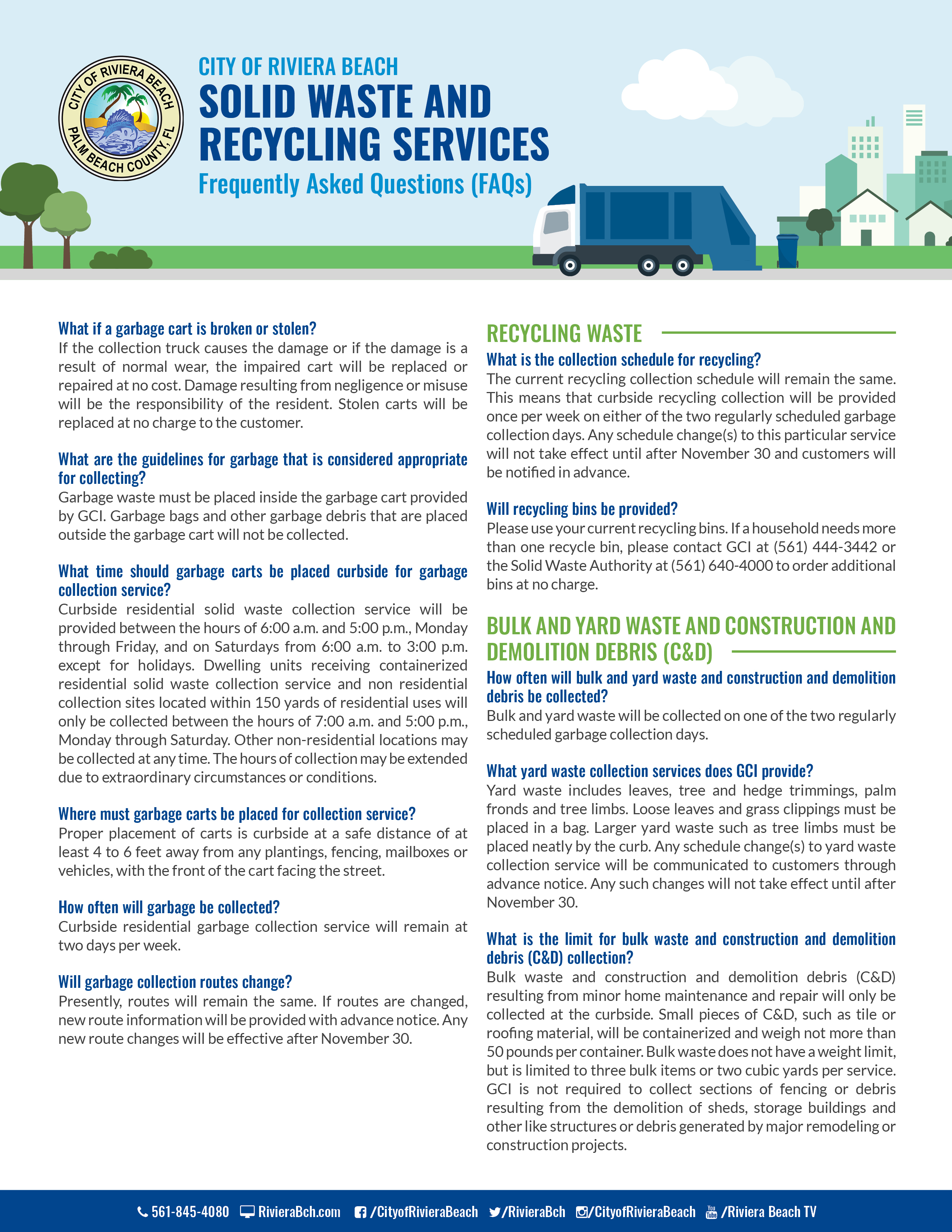 City of Riviera Beach Solid Waste and Recycling Collection Services  Frequently Asked Questions (FAQs)  The City of Riviera Beach (City) is pleased to announce its new partnership with The Goode Companies of Florida, Inc. (GCI) to provide solid waste and recycling collection services to our residents and businesses. The new service with GCI began on Saturday, October 1, 2022. Below are prevalent Frequently Asked Questions (FAQs) concerning the new service provider, garbage carts, rates, routes, standards and types of collectable waste and recycling items.   New Service Provider  Why is the City switching to a new solid waste and recycling collection service provider?    On November 16, 2011, the City of Riviera Beach entered into a ten-year agreement with Waste Management of Florida. On October 6, 2021, the agreement was extended to twelve months to allow for a new solicitation and procurement of a vendor. Upon completion of the solicitation process, the Goode Companies of Florida Inc. (GCI) was selected as the new solid waste and recycling collection service provider. In September 2022, the City and GCI entered into an agreement for GCI to commence services on October 1, 2022.     Who is the Goode Companies of Florida, Inc.?  GCI was founded in 1991 and established its Solid Waste Division to provide solid waste and recycling collection services for residential and commercial entities.   Rates  Will the trash collection charge be included on the City’s monthly utility bill? The solid waste collection and recycling charges will continue to be included on the customers’ monthly utility bills which are issued by the City.  Will the new waste service provider charge more to gated communities?  There is not an additional cost to gated communities.     Why is the new rate more than the current solid waste collection and recycling rate?   The higher rate of providing solid waste collection and recycling services is a result of the increased cost for labor, fuel and capital equipment.    Garbage Waste  What is considered garbage? Garbage is food waste and discarded or useless material.  Will the residential garbage carts be replaced? GCI will exchange the existing green colored garbage carts with brand new blue garbage carts over the next few months to residential customers. Continue to use the green carts until the exchanges are made. In the event that a new container is not provided by December 31, please contact the City's Public Works Department at (561) 845-4080 or GCI at (561) 444-3442.   What happens to the existing green garbage carts?   GCI should collect the old green colored carts no later than December 31.    May additional garbage carts be requested and if so, what is the cost?  The trash collection charge on utility bills provides for one garbage cart per residence. However, customers may request additional carts from GCI at a cost of $85 per cart. The cost of the additional cart will be included in the trash fee as depicted on the City’s monthly utility bill. Payments are accepted in the form of credit cards and money orders.  There is no limitation on the number of carts a customer can purchase. Please call GCI at (561) 444-3442 to order additional carts.  Why is there a cost for a new garbage cart?   The automated service requires the purchase of new garbage carts that are designed to complement the automated collection equipment. The automated collection equipment is calibrated to the exact specifications of the new carts.   Must the assigned garbage cart be left at the respective property when a household moves out of a residence?  The assigned garbage carts are to remain at the original property and be safely stored in a secure place for the new household.  Each cart is uniquely numbered and the respective number is assigned to a specific property.   What if a garbage cart is broken or stolen? If the collection truck causes the damage or if the damage is a result of normal wear, the impaired cart will be replaced or repaired at no cost. Damage resulting from negligence or misuse will be the responsibility of the resident. Stolen carts will be replaced at no charge to the customer.  What are the guidelines for garbage that is considered appropriate for collecting? Garbage waste must be placed inside the garbage cart provided by GCI. Garbage bags and other garbage debris that are placed outside the garbage cart will not be collected.  What time should garbage carts be placed curbside for garbage collection service?   Curbside residential solid waste collection service will be provided between the hours of 6 a.m. and 5 p.m., Monday through Friday, and on Saturdays from 6:00 a.m. to 3:00 p.m. except for holidays. Dwelling units receiving containerized residential solid waste collection service and non residential collection sites located within 150 yards of residential uses will only be collected between the hours of 7 a.m. and 5 p.m., Monday through Saturday. Other non-residential locations may be collected at any time. The hours of collection may be extended due to extraordinary circumstances or conditions.  Where must garbage carts be placed for collection service? Proper placement of carts is curbside at a safe distance of at least 4 to 6 feet away from any plantings, fencing, mailboxes or vehicles, with the front of the cart facing the street.   How often will garbage be collected? Curbside residential garbage collection service will remain at two days per week. Yard and bulk waste, and recyclables will be collected once per week on one of the two scheduled collection days.   Will garbage collection routes change? Presently, routes will remain the same. If routes are changed, new route information will be provided with advance notice.  Any new route changes will be effective after November 30.    Recycling Waste   What is the collection schedule for recycling? The current recycling collection schedule will remain the same.  This means that curbside recycling collection will be provided once per week on either of the two regularly scheduled garbage collection days.  Any schedule change(s) to this particular service will not take effect until after November 30 and customers will be notified in advance.   Will recycling bins be provided? Please use your current recycling bins. If a household needs more than one recycle bin, please contact GCI at (561) 444-3442 or the Solid Waste Authority at (561) 640-4000 to order additional bins at no charge.   Bulk and Yard Waste and Construction and Demolition Debris (C&D)  How often will bulk and yard waste and construction and demolition debris be collected?  Bulk and yard waste will be collected on one of the two regularly scheduled garbage collection days.   What yard waste collection services does GCI provide? Yard waste includes leaves, tree and hedge trimmings, palm fronds and tree limbs. Loose leaves and grass clippings must be placed in a bag. Larger yard waste such as tree limbs must be placed neatly by the curb. Any schedule change(s) to yard waste collection service will be communicated to customers through advance notice.  Any such changes will not take effect until after November 30.  What is the limit for bulk waste and construction and demolition debris (C&D) collection?  Bulk waste and construction and demolition debris (C&D) resulting from minor home maintenance and repair will only be collected at the curbside.  Small pieces of C&D, such as tile or roofing material, will be containerized and weigh no more than 50 pounds per container. Bulk waste does not have a weight limit, but is limited to three bulk items or two cubic yards per service. GCI is not required to collect sections of fencing or debris resulting from the demolition of sheds, storage buildings and other like structures or debris generated by major remodeling/construction projects. GCI or another waste hauler could collect sections of fencing or debris resulting from the demolition of sheds, storage buildings and other like structures or debris generated by major remodeling/construction projects at an additional cost to the customer. To arrange pick up by GCI, please call (561) 444-3442.  How is excessive bulk waste collection scheduled? Bulk waste collection in excess of 6 cubic yards must be scheduled for pick up directly with GCI by contacting them at (561) 444-3442 to request the service.   How much yard waste can be collected on the scheduled waste collection day? Curbside residential yard waste is limited to 6 cubic yards per pick-up. Waste in excess of 6 cubic yards is non-compliant and is subject to charge. The weight limit for yard waste is 50 pounds.  GCI will charge the City for non-compliant bulk and yard waste removal at a cost of $8 per cubic yard for vegetation and $22 per cubic yard for bulk waste. Charges will be invoiced to the City at the end of the month. Residents ultimately will be responsible for noncompliant charges, which will be included on their utility bill from the City.   Hazardous Material  What kind of hazardous waste is unacceptable? Items such as tires, paint and glass are unacceptable for collection and will not be picked up by GCI.   For a list of drop off locations for these items, please visit: https://www.swa.org/172/Drop-Off-Locations.  General  Did the City consider creating its own solid waste collection service?  Establishing a solid waste collection service requires a significant capital investment.    How are missed collections reported?    In the event there is a missed pick up of curbside residential or commercial waste, please use the City’s digital service ticketing system at https://www.rivierabch.com/311/request/add and select the option for missed trash pickup or call the City’s Public Works Department at (561) 845-4080.  How is waste collection provided to persons with disabilities? Services can be arranged for elderly residents and individuals with disabilities that prevent a customer from safely rolling a cart to and from the curb. GCI will collect carts from residents’ garage doors or backdoors and return the carts after service. Please call GCI at (561) 444-3442 to make arrangements.  What happens if the scheduled solid waste collection days fall on a holiday?   Residential collection services are not offered on the following holidays in observance of Thanksgiving, Christmas Day and New Year’s Day.   Collection services will resume on the next scheduled service day.  Customer Service and Relations  City info will be listed  City of Riviera Beach Public Works Department Telephone number: (561) 845-4080 Email: publicworks@rivierabeach.org  Office Hours:  Monday through Friday, 8 a.m. – 5 p.m.  Online: https://www.rivierabch.com/government/public-works Download the Go Riviera App for iOS and Android in the App Store  The Goode Companies of Florida, Inc. (GCI)  Telephone number: (561) 444-3442 Email: rbarea@goodecompanies.com Office Hours:  Monday through Friday, 8 a.m.- 5 p.m. and Saturdays from 9 a.m. – 1 p.m.  Online: www.goodecompanies.com