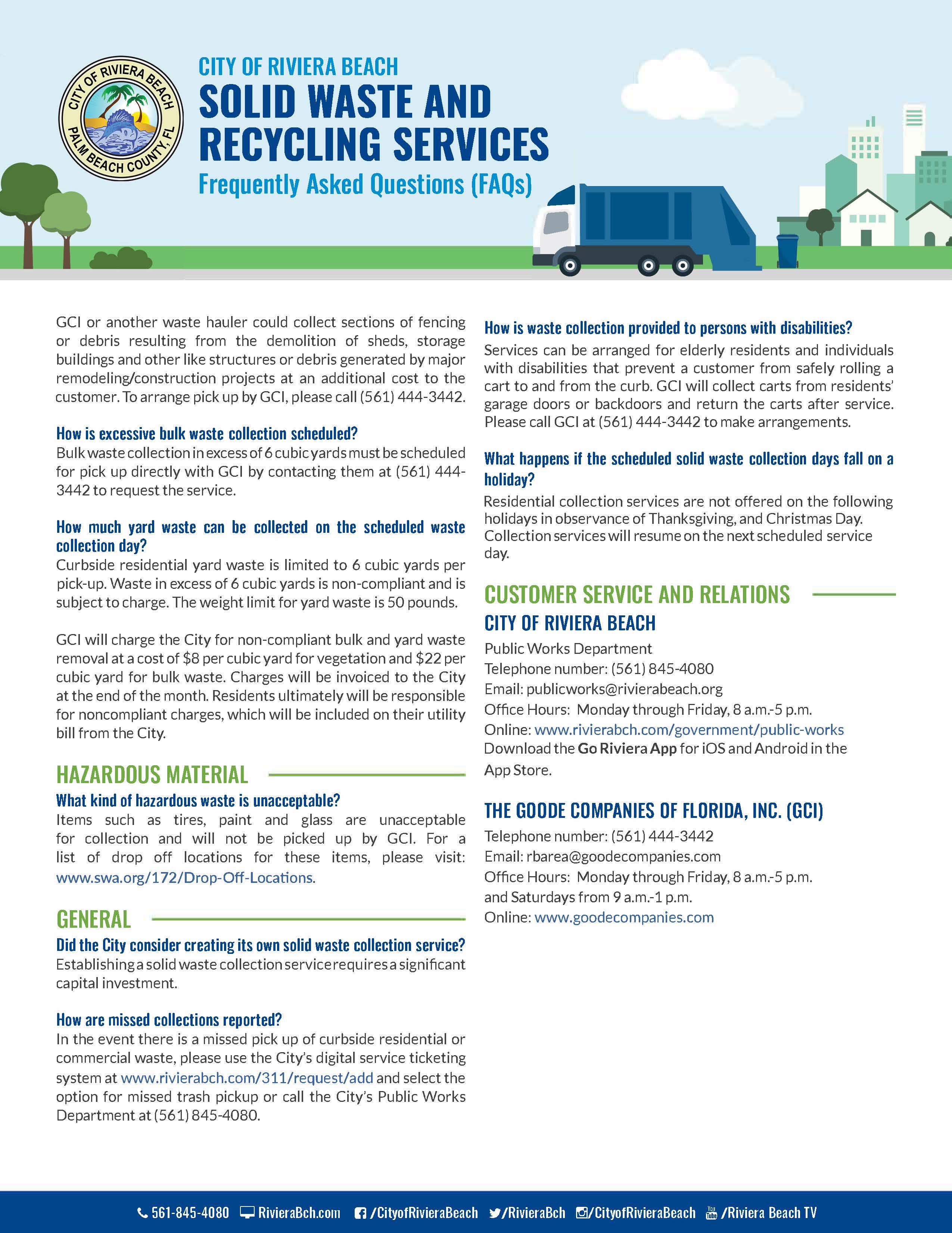 City of Riviera Beach Solid Waste and Recycling Collection Services  Frequently Asked Questions (FAQs)  The City of Riviera Beach (City) is pleased to announce its new partnership with The Goode Companies of Florida, Inc. (GCI) to provide solid waste and recycling collection services to our residents and businesses. The new service with GCI began on Saturday, October 1, 2022. Below are prevalent Frequently Asked Questions (FAQs) concerning the new service provider, garbage carts, rates, routes, standards and types of collectable waste and recycling items.   New Service Provider  Why is the City switching to a new solid waste and recycling collection service provider?    On November 16, 2011, the City of Riviera Beach entered into a ten-year agreement with Waste Management of Florida. On October 6, 2021, the agreement was extended to twelve months to allow for a new solicitation and procurement of a vendor. Upon completion of the solicitation process, the Goode Companies of Florida Inc. (GCI) was selected as the new solid waste and recycling collection service provider. In September 2022, the City and GCI entered into an agreement for GCI to commence services on October 1, 2022.     Who is the Goode Companies of Florida, Inc.?  GCI was founded in 1991 and established its Solid Waste Division to provide solid waste and recycling collection services for residential and commercial entities.   Rates  Will the trash collection charge be included on the City’s monthly utility bill? The solid waste collection and recycling charges will continue to be included on the customers’ monthly utility bills which are issued by the City.  Will the new waste service provider charge more to gated communities?  There is not an additional cost to gated communities.     Why is the new rate more than the current solid waste collection and recycling rate?   The higher rate of providing solid waste collection and recycling services is a result of the increased cost for labor, fuel and capital equipment.    Garbage Waste  What is considered garbage? Garbage is food waste and discarded or useless material.  Will the residential garbage carts be replaced? GCI will exchange the existing green colored garbage carts with brand new blue garbage carts over the next few months to residential customers. Continue to use the green carts until the exchanges are made. In the event that a new container is not provided by December 31, please contact the City's Public Works Department at (561) 845-4080 or GCI at (561) 444-3442.   What happens to the existing green garbage carts?   GCI should collect the old green colored carts no later than December 31.    May additional garbage carts be requested and if so, what is the cost?  The trash collection charge on utility bills provides for one garbage cart per residence. However, customers may request additional carts from GCI at a cost of $85 per cart. The cost of the additional cart will be included in the trash fee as depicted on the City’s monthly utility bill. Payments are accepted in the form of credit cards and money orders.  There is no limitation on the number of carts a customer can purchase. Please call GCI at (561) 444-3442 to order additional carts.  Why is there a cost for a new garbage cart?   The automated service requires the purchase of new garbage carts that are designed to complement the automated collection equipment. The automated collection equipment is calibrated to the exact specifications of the new carts.   Must the assigned garbage cart be left at the respective property when a household moves out of a residence?  The assigned garbage carts are to remain at the original property and be safely stored in a secure place for the new household.  Each cart is uniquely numbered and the respective number is assigned to a specific property.   What if a garbage cart is broken or stolen? If the collection truck causes the damage or if the damage is a result of normal wear, the impaired cart will be replaced or repaired at no cost. Damage resulting from negligence or misuse will be the responsibility of the resident. Stolen carts will be replaced at no charge to the customer.  What are the guidelines for garbage that is considered appropriate for collecting? Garbage waste must be placed inside the garbage cart provided by GCI. Garbage bags and other garbage debris that are placed outside the garbage cart will not be collected.  What time should garbage carts be placed curbside for garbage collection service?   Curbside residential solid waste collection service will be provided between the hours of 6 a.m. and 5 p.m., Monday through Friday, and on Saturdays from 6:00 a.m. to 3:00 p.m. except for holidays. Dwelling units receiving containerized residential solid waste collection service and non residential collection sites located within 150 yards of residential uses will only be collected between the hours of 7 a.m. and 5 p.m., Monday through Saturday. Other non-residential locations may be collected at any time. The hours of collection may be extended due to extraordinary circumstances or conditions.  Where must garbage carts be placed for collection service? Proper placement of carts is curbside at a safe distance of at least 4 to 6 feet away from any plantings, fencing, mailboxes or vehicles, with the front of the cart facing the street.   How often will garbage be collected? Curbside residential garbage collection service will remain at two days per week. Yard and bulk waste, and recyclables will be collected once per week on one of the two scheduled collection days.   Will garbage collection routes change? Presently, routes will remain the same. If routes are changed, new route information will be provided with advance notice.  Any new route changes will be effective after November 30.    Recycling Waste   What is the collection schedule for recycling? The current recycling collection schedule will remain the same.  This means that curbside recycling collection will be provided once per week on either of the two regularly scheduled garbage collection days.  Any schedule change(s) to this particular service will not take effect until after November 30 and customers will be notified in advance.   Will recycling bins be provided? Please use your current recycling bins. If a household needs more than one recycle bin, please contact GCI at (561) 444-3442 or the Solid Waste Authority at (561) 640-4000 to order additional bins at no charge.   Bulk and Yard Waste and Construction and Demolition Debris (C&D)  How often will bulk and yard waste and construction and demolition debris be collected?  Bulk and yard waste will be collected on one of the two regularly scheduled garbage collection days.   What yard waste collection services does GCI provide? Yard waste includes leaves, tree and hedge trimmings, palm fronds and tree limbs. Loose leaves and grass clippings must be placed in a bag. Larger yard waste such as tree limbs must be placed neatly by the curb. Any schedule change(s) to yard waste collection service will be communicated to customers through advance notice.  Any such changes will not take effect until after November 30.  What is the limit for bulk waste and construction and demolition debris (C&D) collection?  Bulk waste and construction and demolition debris (C&D) resulting from minor home maintenance and repair will only be collected at the curbside.  Small pieces of C&D, such as tile or roofing material, will be containerized and weigh no more than 50 pounds per container. Bulk waste does not have a weight limit, but is limited to three bulk items or two cubic yards per service. GCI is not required to collect sections of fencing or debris resulting from the demolition of sheds, storage buildings and other like structures or debris generated by major remodeling/construction projects. GCI or another waste hauler could collect sections of fencing or debris resulting from the demolition of sheds, storage buildings and other like structures or debris generated by major remodeling/construction projects at an additional cost to the customer. To arrange pick up by GCI, please call (561) 444-3442.  How is excessive bulk waste collection scheduled? Bulk waste collection in excess of 6 cubic yards must be scheduled for pick up directly with GCI by contacting them at (561) 444-3442 to request the service.   How much yard waste can be collected on the scheduled waste collection day? Curbside residential yard waste is limited to 6 cubic yards per pick-up. Waste in excess of 6 cubic yards is non-compliant and is subject to charge. The weight limit for yard waste is 50 pounds.  GCI will charge the City for non-compliant bulk and yard waste removal at a cost of $8 per cubic yard for vegetation and $22 per cubic yard for bulk waste. Charges will be invoiced to the City at the end of the month. Residents ultimately will be responsible for noncompliant charges, which will be included on their utility bill from the City.   Hazardous Material  What kind of hazardous waste is unacceptable? Items such as tires, paint and glass are unacceptable for collection and will not be picked up by GCI.   For a list of drop off locations for these items, please visit: https://www.swa.org/172/Drop-Off-Locations.  General  Did the City consider creating its own solid waste collection service?  Establishing a solid waste collection service requires a significant capital investment.    How are missed collections reported?    In the event there is a missed pick up of curbside residential or commercial waste, please use the City’s digital service ticketing system at https://www.rivierabch.com/311/request/add and select the option for missed trash pickup or call the City’s Public Works Department at (561) 845-4080.  How is waste collection provided to persons with disabilities? Services can be arranged for elderly residents and individuals with disabilities that prevent a customer from safely rolling a cart to and from the curb. GCI will collect carts from residents’ garage doors or backdoors and return the carts after service. Please call GCI at (561) 444-3442 to make arrangements.  What happens if the scheduled solid waste collection days fall on a holiday?   Residential collection services are not offered on the following holidays in observance of Thanksgiving, Christmas Day and New Year’s Day.   Collection services will resume on the next scheduled service day.  Customer Service and Relations  City info will be listed  City of Riviera Beach Public Works Department Telephone number: (561) 845-4080 Email: publicworks@rivierabeach.org  Office Hours:  Monday through Friday, 8 a.m. – 5 p.m.  Online: https://www.rivierabch.com/government/public-works Download the Go Riviera App for iOS and Android in the App Store  The Goode Companies of Florida, Inc. (GCI)  Telephone number: (561) 444-3442 Email: rbarea@goodecompanies.com Office Hours:  Monday through Friday, 8 a.m.- 5 p.m. and Saturdays from 9 a.m. – 1 p.m.  Online: www.goodecompanies.com