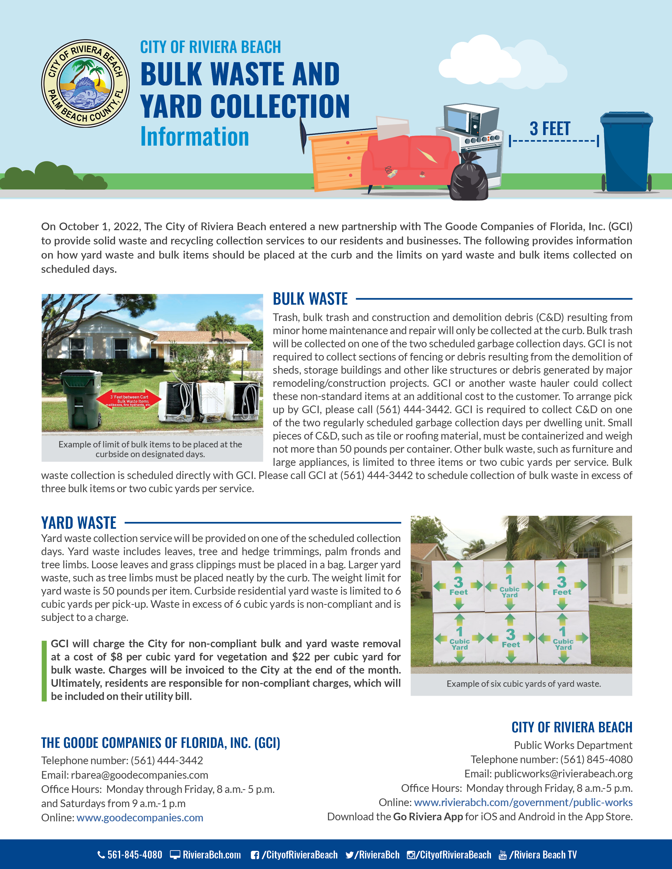 City of Riviera Beach Solid Waste and Recycling Collection Services  Frequently Asked Questions (FAQs)  The City of Riviera Beach (City) is pleased to announce its new partnership with The Goode Companies of Florida, Inc. (GCI) to provide solid waste and recycling collection services to our residents and businesses. The new service with GCI began on Saturday, October 1, 2022. Below are prevalent Frequently Asked Questions (FAQs) concerning the new service provider, garbage carts, rates, routes, standards and types of collectable waste and recycling items.   New Service Provider  Why is the City switching to a new solid waste and recycling collection service provider?    On November 16, 2011, the City of Riviera Beach entered into a ten-year agreement with Waste Management of Florida. On October 6, 2021, the agreement was extended to twelve months to allow for a new solicitation and procurement of a vendor. Upon completion of the solicitation process, the Goode Companies of Florida Inc. (GCI) was selected as the new solid waste and recycling collection service provider. In September 2022, the City and GCI entered into an agreement for GCI to commence services on October 1, 2022.     Who is the Goode Companies of Florida, Inc.?  GCI was founded in 1991 and established its Solid Waste Division to provide solid waste and recycling collection services for residential and commercial entities.   Rates  Will the trash collection charge be included on the City’s monthly utility bill? The solid waste collection and recycling charges will continue to be included on the customers’ monthly utility bills which are issued by the City.  Will the new waste service provider charge more to gated communities?  There is not an additional cost to gated communities.     Why is the new rate more than the current solid waste collection and recycling rate?   The higher rate of providing solid waste collection and recycling services is a result of the increased cost for labor, fuel and capital equipment.    Garbage Waste  What is considered garbage? Garbage is food waste and discarded or useless material.  Will the residential garbage carts be replaced? GCI will exchange the existing green colored garbage carts with brand new blue garbage carts over the next few months to residential customers. Continue to use the green carts until the exchanges are made. In the event that a new container is not provided by December 31, please contact the City's Public Works Department at (561) 845-4080 or GCI at (561) 444-3442.   What happens to the existing green garbage carts?   GCI should collect the old green colored carts no later than December 31.    May additional garbage carts be requested and if so, what is the cost?  The trash collection charge on utility bills provides for one garbage cart per residence. However, customers may request additional carts from GCI at a cost of $85 per cart. The cost of the additional cart will be included in the trash fee as depicted on the City’s monthly utility bill. Payments are accepted in the form of credit cards and money orders.  There is no limitation on the number of carts a customer can purchase. Please call GCI at (561) 444-3442 to order additional carts.  Why is there a cost for a new garbage cart?   The automated service requires the purchase of new garbage carts that are designed to complement the automated collection equipment. The automated collection equipment is calibrated to the exact specifications of the new carts.   Must the assigned garbage cart be left at the respective property when a household moves out of a residence?  The assigned garbage carts are to remain at the original property and be safely stored in a secure place for the new household.  Each cart is uniquely numbered and the respective number is assigned to a specific property.   What if a garbage cart is broken or stolen? If the collection truck causes the damage or if the damage is a result of normal wear, the impaired cart will be replaced or repaired at no cost. Damage resulting from negligence or misuse will be the responsibility of the resident. Stolen carts will be replaced at no charge to the customer.  What are the guidelines for garbage that is considered appropriate for collecting? Garbage waste must be placed inside the garbage cart provided by GCI. Garbage bags and other garbage debris that are placed outside the garbage cart will not be collected.  What time should garbage carts be placed curbside for garbage collection service?   Curbside residential solid waste collection service will be provided between the hours of 6 a.m. and 5 p.m., Monday through Friday, and on Saturdays from 6:00 a.m. to 3:00 p.m. except for holidays. Dwelling units receiving containerized residential solid waste collection service and non residential collection sites located within 150 yards of residential uses will only be collected between the hours of 7 a.m. and 5 p.m., Monday through Saturday. Other non-residential locations may be collected at any time. The hours of collection may be extended due to extraordinary circumstances or conditions.  Where must garbage carts be placed for collection service? Proper placement of carts is curbside at a safe distance of at least 4 to 6 feet away from any plantings, fencing, mailboxes or vehicles, with the front of the cart facing the street.   How often will garbage be collected? Curbside residential garbage collection service will remain at two days per week. Yard and bulk waste, and recyclables will be collected once per week on one of the two scheduled collection days.   Will garbage collection routes change? Presently, routes will remain the same. If routes are changed, new route information will be provided with advance notice.  Any new route changes will be effective after November 30.    Recycling Waste   What is the collection schedule for recycling? The current recycling collection schedule will remain the same.  This means that curbside recycling collection will be provided once per week on either of the two regularly scheduled garbage collection days.  Any schedule change(s) to this particular service will not take effect until after November 30 and customers will be notified in advance.   Will recycling bins be provided? Please use your current recycling bins. If a household needs more than one recycle bin, please contact GCI at (561) 444-3442 or the Solid Waste Authority at (561) 640-4000 to order additional bins at no charge.   Bulk and Yard Waste and Construction and Demolition Debris (C&D)  How often will bulk and yard waste and construction and demolition debris be collected?  Bulk and yard waste will be collected on one of the two regularly scheduled garbage collection days.   What yard waste collection services does GCI provide? Yard waste includes leaves, tree and hedge trimmings, palm fronds and tree limbs. Loose leaves and grass clippings must be placed in a bag. Larger yard waste such as tree limbs must be placed neatly by the curb. Any schedule change(s) to yard waste collection service will be communicated to customers through advance notice.  Any such changes will not take effect until after November 30.  What is the limit for bulk waste and construction and demolition debris (C&D) collection?  Bulk waste and construction and demolition debris (C&D) resulting from minor home maintenance and repair will only be collected at the curbside.  Small pieces of C&D, such as tile or roofing material, will be containerized and weigh no more than 50 pounds per container. Bulk waste does not have a weight limit, but is limited to three bulk items or two cubic yards per service. GCI is not required to collect sections of fencing or debris resulting from the demolition of sheds, storage buildings and other like structures or debris generated by major remodeling/construction projects. GCI or another waste hauler could collect sections of fencing or debris resulting from the demolition of sheds, storage buildings and other like structures or debris generated by major remodeling/construction projects at an additional cost to the customer. To arrange pick up by GCI, please call (561) 444-3442.  How is excessive bulk waste collection scheduled? Bulk waste collection in excess of 6 cubic yards must be scheduled for pick up directly with GCI by contacting them at (561) 444-3442 to request the service.   How much yard waste can be collected on the scheduled waste collection day? Curbside residential yard waste is limited to 6 cubic yards per pick-up. Waste in excess of 6 cubic yards is non-compliant and is subject to charge. The weight limit for yard waste is 50 pounds.  GCI will charge the City for non-compliant bulk and yard waste removal at a cost of $8 per cubic yard for vegetation and $22 per cubic yard for bulk waste. Charges will be invoiced to the City at the end of the month. Residents ultimately will be responsible for noncompliant charges, which will be included on their utility bill from the City.   Hazardous Material  What kind of hazardous waste is unacceptable? Items such as tires, paint and glass are unacceptable for collection and will not be picked up by GCI.   For a list of drop off locations for these items, please visit: https://www.swa.org/172/Drop-Off-Locations.  General  Did the City consider creating its own solid waste collection service?  Establishing a solid waste collection service requires a significant capital investment.    How are missed collections reported?    In the event there is a missed pick up of curbside residential or commercial waste, please use the City’s digital service ticketing system at https://www.rivierabch.com/311/request/add and select the option for missed trash pickup or call the City’s Public Works Department at (561) 845-4080.  How is waste collection provided to persons with disabilities? Services can be arranged for elderly residents and individuals with disabilities that prevent a customer from safely rolling a cart to and from the curb. GCI will collect carts from residents’ garage doors or backdoors and return the carts after service. Please call GCI at (561) 444-3442 to make arrangements.  What happens if the scheduled solid waste collection days fall on a holiday?   Residential collection services are not offered on the following holidays in observance of Thanksgiving, Christmas Day and New Year’s Day.   Collection services will resume on the next scheduled service day.  Customer Service and Relations  City info will be listed  City of Riviera Beach Public Works Department Telephone number: (561) 845-4080 Email: publicworks@rivierabeach.org  Office Hours:  Monday through Friday, 8 a.m. – 5 p.m.  Online: https://www.rivierabch.com/government/public-works Download the Go Riviera App for iOS and Android in the App Store  The Goode Companies of Florida, Inc. (GCI)  Telephone number: (561) 444-3442 Email: rbarea@goodecompanies.com Office Hours:  Monday through Friday, 8 a.m.- 5 p.m. and Saturdays from 9 a.m. – 1 p.m.  Online: www.goodecompanies.com