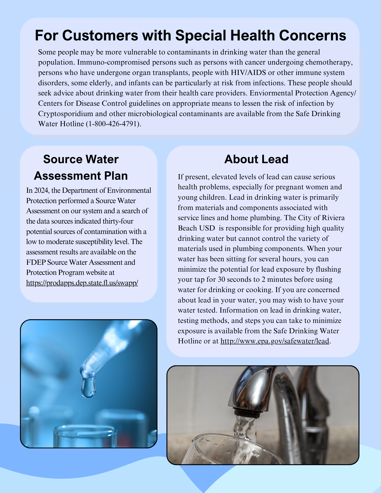 For Customers with Special Health Concerns Some people may be more vulnerable to contaminants in drinking water than the general population. Immuno-compromised persons such as persons with cancer undergoing chemotherapy, persons who have undergone organ transplants, people with HIV/AIDS or other immune system disorders, some elderly, and infants can be particularly at risk from infections. These people should seek advice about drinking water from their health care providers. Enviormental Protection Agency/ Centers for Disease Control guidelines on appropriate means to lessen the risk of infection by Cryptosporidium and other microbiological contaminants are available from the Safe Drinking Water Hotline (1-800-426-4791). Source Water Assessment Plan In 2024, the Department of Environmental Protection performed a Source Water Assessment on our system and a search of the data sources indicated thirty-four potential sources of contamination with a low to moderate susceptibility level. The assessment results are available on the FDEP Source Water Assessment and Protection Program website at https://prodapps.dep.state.fl.us/swapp/ If present, elevated levels of lead can cause serious health problems, especially for pregnant women and young children. Lead in drinking water is primarily from materials and components associated with service lines and home plumbing. The City of Riviera Beach USD is responsible for providing high quality drinking water but cannot control the variety of materials used in plumbing components. When your water has been sitting for several hours, you can minimize the potential for lead exposure by flushing your tap for 30 seconds to 2 minutes before using water for drinking or cooking. If you are concerned about lead in your water, you may wish to have your water tested. Information on lead in drinking water, testing methods, and steps you can take to minimize exposure is available from the Safe Drinking Water Hotline or at http://www.epa.gov/safewater/lead. About Lead