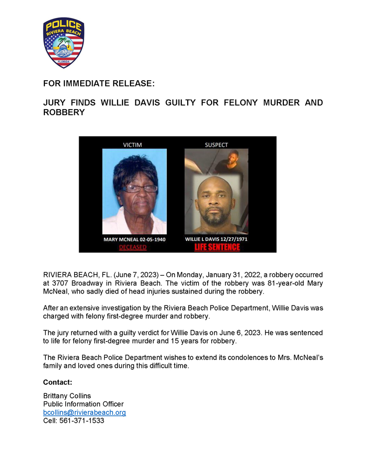 RIVIERA BEACH, FL. (June 7, 2023) – On Monday, January 31, 2022, a robbery occurred at 3707 Broadway in Riviera Beach. The victim of the robbery was 81-year-old Mary McNeal, who sadly died of head injuries sustained during the robbery. After an extensive investigation by the Riviera Beach Police Department, Willie Davis was charged with felony first-degree murder and robbery. The jury returned with a guilty verdict for Willie Davis on June 6, 2023. He was sentenced to life for felony first-degree murder and 15 years for robbery. The Riviera Beach Police Department wishes to extend its condolences to Mrs. McNeal’s family and loved ones during this difficult time. Contact: Brittany Collins Public Information Officer bcollins@rivierabeach.org Cell: 561-371-1533