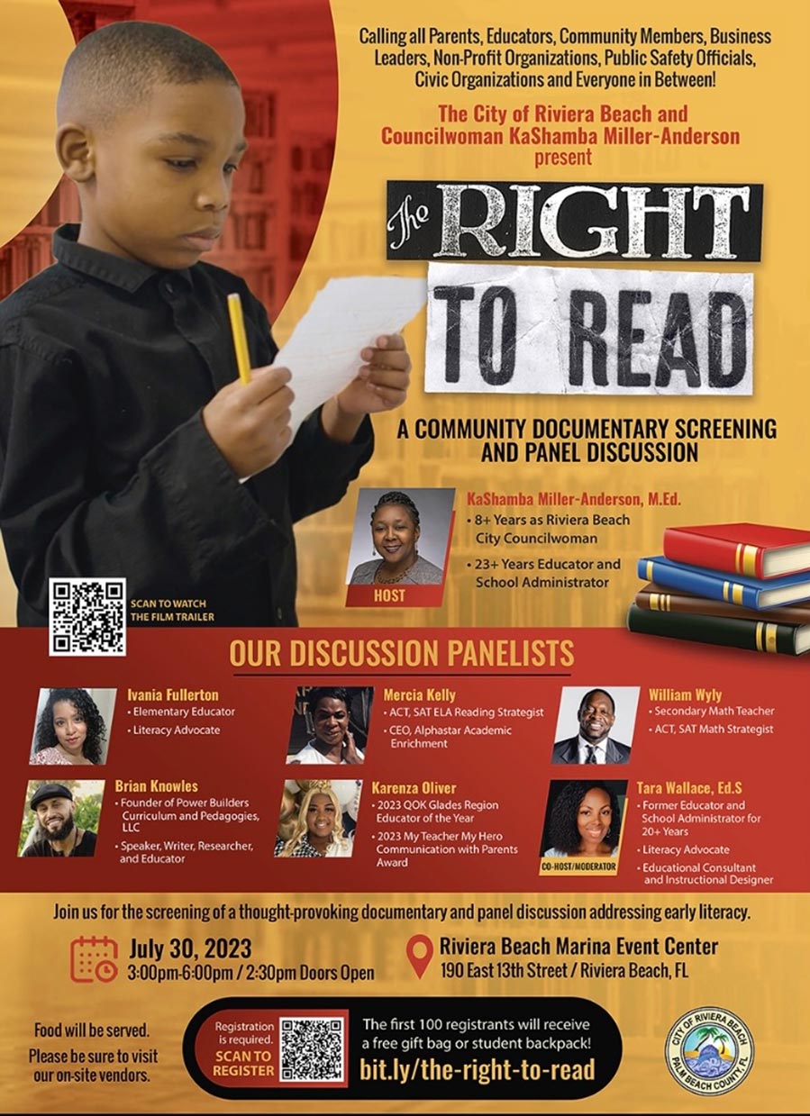 Calling all Parents, Educators, Community Members, Business Leaders, Non-Profit Organizations, Public Safety Officials, Civic Organizations and Everyone in Between! The City of Riviera Beach and Councilwoman KaShamba Miller-Anderson present FRIGHT TO READ A COMMUNITY DOCUMENTARY SCREENING AND PANEL DISCUSSION KaShamba Miller-Anderson, M.Ed. • 8+ Years as Riviera Beach City Councilwoman • 23+ Years Educator and School Administrator HOST SCAN TO WATCH THE FILM TRAILER OUR DISCUSSION PANELISTS Ivania Fullerton • Elementary Educator • Literacy Advocate Mercia Kelly • ACT, SAT ELA Reading Strategist • CEO, Alphastar Academic Enrichment William Wyly Secondary Math Teacher • ACT, SAT Math Strategist Brian Knowles • Founder of Power Builders Curriculum and Pedagogies, LLC •Speaker, Writer, Researcher, and Educator Karenza Oliver • 2023 QOK Glades Region Educator of the Year • 2023 My Teacher My Hero Communication with Parents Award Tara Wallace, Ed.S •Former Educator and School Administrator for 20+ Years • Literacy Advocate CO-HOST/MODERATOR • Educational Consultant and instructional Designer Join us for the screening of a thought-provoking documentary and panel discussion addressing early literacy. July 30, 2023 • Riviera Beach Marina Event Center 3:00pm-6:00pm / 2:30pm Doors Open 190 East 13th Street / Riviera Beach, FL Food will be served. Please be sure to visit our on-site vendors. Registration is required. SCANTO REGISTER The first 100 registrants will receive a free gift bag or student backpack! bit.ly/the-right-to-read