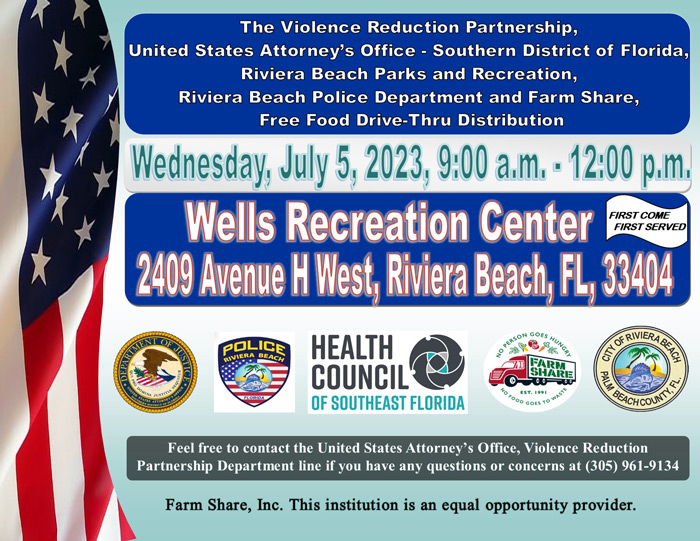  The Violence Reduction Partnership, United States Attorney's Office - Southern District of Florida, Riviera Beach Parks and Recreation, Riviera Beach Police Department and Farm Share, Free Food Drive-Thru Distribution Wednesday, July 5, 2023, 9:00 a.m. • 12:00 p.m, Wells Recreation Center I FIRST COME FIRST SERVED 2409 Avenue H West, Riviera Beach, FL, 33404 pOLICE RIVIERA BEACH HEALTH COUNCIL OF SOUTHEAST FLORIDA 3 BACHCOUNS Feel free to contact the United States Attorney's Office, Violence Reduction Partnership Department line if you have any questions or concerns at (305) 961-9134 Farm Share, Inc. This institution is an equal opportunity provider.