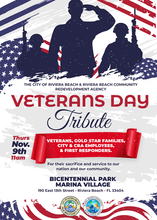 THE CITY OF RIVIERA BEACH & RIVIERA BEACH COMMUNITY REDEVELOPMENT AGENCY VETERANS DAY Tribute Thurs Nov. 9th llam VETERANS, COLD STAR FAMILIES, CITY & CRA EMPLOYEES, & FIRST RESPONDERS. For their sacrifice and service to our nation and our community. BICENTENNIAL PARK MARINA VILLAGE 190 East 13th Street • Riviera Beach • FL 33404